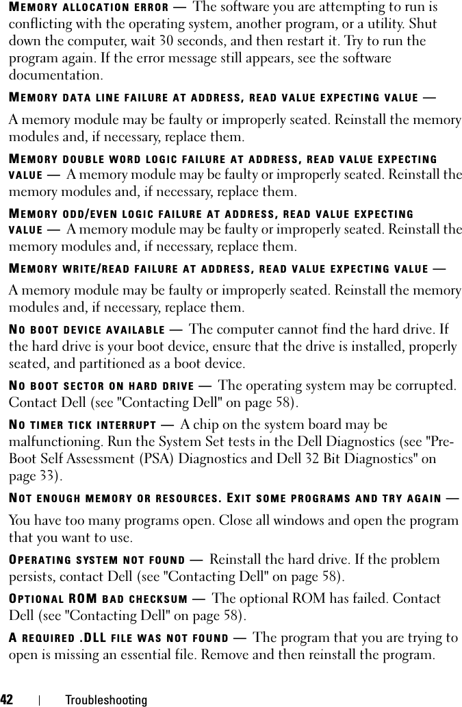 42 TroubleshootingMEMORY ALLOCATION ERROR —The software you are attempting to run is conflicting with the operating system, another program, or a utility. Shut down the computer, wait 30 seconds, and then restart it. Try to run the program again. If the error message still appears, see the software documentation.MEMORY DATA LINE FAILURE AT ADDRESS, READ VALUE EXPECTING VALUE —A memory module may be faulty or improperly seated. Reinstall the memory modules and, if necessary, replace them.MEMORY DOUBLE WORD LOGIC FAILURE AT ADDRESS, READ VALUE EXPECTING VALUE —A memory module may be faulty or improperly seated. Reinstall the memory modules and, if necessary, replace them.MEMORY ODD/EVEN LOGIC FAILURE AT ADDRESS, READ VALUE EXPECTING VALUE —A memory module may be faulty or improperly seated. Reinstall the memory modules and, if necessary, replace them.MEMORY WRITE/READ FAILURE AT ADDRESS, READ VALUE EXPECTING VALUE —A memory module may be faulty or improperly seated. Reinstall the memory modules and, if necessary, replace them.NO BOOT DEVICE AVAILABLE —The computer cannot find the hard drive. If the hard drive is your boot device, ensure that the drive is installed, properly seated, and partitioned as a boot device.NO BOOT SECTOR ON HARD DRIVE —The operating system may be corrupted. Contact Dell (see &quot;Contacting Dell&quot; on page 58).NO TIMER TICK INTERRUPT —A chip on the system board may be malfunctioning. Run the System Set tests in the Dell Diagnostics (see &quot;Pre-Boot Self Assessment (PSA) Diagnostics and Dell 32 Bit Diagnostics&quot; on page 33). NOT ENOUGH MEMORY OR RESOURCES. EXIT SOME PROGRAMS AND TRY AGAIN —You have too many programs open. Close all windows and open the program that you want to use.OPERATING SYSTEM NOT FOUND —Reinstall the hard drive. If the problem persists, contact Dell (see &quot;Contacting Dell&quot; on page 58). OPTIONAL ROM BAD CHECKSUM —The optional ROM has failed. Contact Dell (see &quot;Contacting Dell&quot; on page 58).A REQUIRED .DLL FILE WAS NOT FOUND —The program that you are trying to open is missing an essential file. Remove and then reinstall the program.