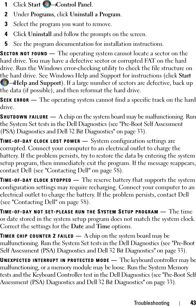 Troubleshooting 431Click Start  → Control Panel.2Under Programs, click Uninstall a Program.3Select the program you want to remove.4Click Uninstall and follow the prompts on the screen.5See the program documentation for installation instructions.SECTOR NOT FOUND —The operating system cannot locate a sector on the hard drive. You may have a defective sector or corrupted FAT on the hard drive. Run the Windows error-checking utility to check the file structure on the hard drive. See Windows Help and Support for instructions (click Start → Help and Support). If a large number of sectors are defective, back up the data (if possible), and then reformat the hard drive.SEEK ERROR —The operating system cannot find a specific track on the hard drive. SHUTDOWN FAILURE —A chip on the system board may be malfunctioning. Run the System Set tests in the Dell Diagnostics (see &quot;Pre-Boot Self Assessment (PSA) Diagnostics and Dell 32 Bit Diagnostics&quot; on page 33).TIME-OF-DAY CLOCK LOST POWER —System configuration settings are corrupted. Connect your computer to an electrical outlet to charge the battery. If the problem persists, try to restore the data by entering the system setup program, then immediately exit the program. If the message reappears, contact Dell (see &quot;Contacting Dell&quot; on page 58).TIME-OF-DAY CLOCK STOPPED —The reserve battery that supports the system configuration settings may require recharging. Connect your computer to an electrical outlet to charge the battery. If the problem persists, contact Dell (see &quot;Contacting Dell&quot; on page 58).TIME-OF-DAY NOT SET-PLEASE RUN THE SYS T E M  SETUP PROGRAM —The time or date stored in the system setup program does not match the system clock. Correct the settings for the Date and Time options.TIMER CHIP COUNTER 2 FAILED —A chip on the system board may be malfunctioning. Run the System Set tests in the Dell Diagnostics (see &quot;Pre-Boot Self Assessment (PSA) Diagnostics and Dell 32 Bit Diagnostics&quot; on page 33).UNEXPECTED INTERRUPT IN PROTECTED MODE —The keyboard controller may be malfunctioning, or a memory module may be loose. Run the System Memory tests and the Keyboard Controller test in the Dell Diagnostics (see &quot;Pre-Boot Self Assessment (PSA) Diagnostics and Dell 32 Bit Diagnostics&quot; on page 33).