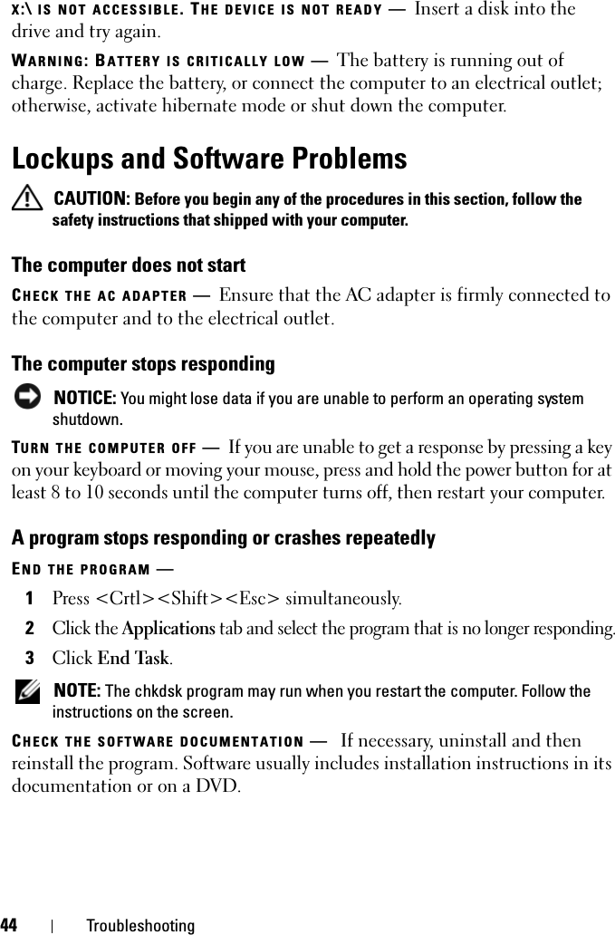 44 TroubleshootingX:\ IS NOT ACCESSIBLE. THE DEVICE IS NOT READY —Insert a disk into the drive and try again.WARNING: BATTERY IS CRITICALLY LOW —The battery is running out of charge. Replace the battery, or connect the computer to an electrical outlet; otherwise, activate hibernate mode or shut down the computer.Lockups and Software Problems CAUTION: Before you begin any of the procedures in this section, follow the safety instructions that shipped with your computer.The computer does not startCHECK THE AC ADAPTER —Ensure that the AC adapter is firmly connected to the computer and to the electrical outlet.The computer stops responding NOTICE: You might lose data if you are unable to perform an operating system shutdown.TURN THE COMPUTER OFF —If you are unable to get a response by pressing a key on your keyboard or moving your mouse, press and hold the power button for at least 8 to 10 seconds until the computer turns off, then restart your computer. A program stops responding or crashes repeatedlyEND THE PROGRAM —1Press &lt;Crtl&gt;&lt;Shift&gt;&lt;Esc&gt; simultaneously.2Click the Applications tab and select the program that is no longer responding.3Click End Task. NOTE: The chkdsk program may run when you restart the computer. Follow the instructions on the screen. CHECK THE SOFTWARE DOCUMENTATION —If necessary, uninstall and then reinstall the program. Software usually includes installation instructions in its documentation or on a DVD.