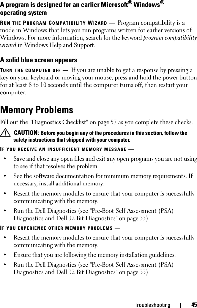 Troubleshooting 45A program is designed for an earlier Microsoft® Windows® operating systemRUN THE PROGRAM COMPATIBILITY WIZARD —Program compatibility is a mode in Windows that lets you run programs written for earlier versions of Windows. For more information, search for the keyword program compatibility wizard in Windows Help and Support.A solid blue screen appearsTURN THE COMPUTER OFF —If you are unable to get a response by pressing a key on your keyboard or moving your mouse, press and hold the power button for at least 8 to 10 seconds until the computer turns off, then restart your computer. Memory ProblemsFill out the &quot;Diagnostics Checklist&quot; on page 57 as you complete these checks. CAUTION: Before you begin any of the procedures in this section, follow the safety instructions that shipped with your computer.IF YOU RECEIVE AN INSUFFICIENT MEMORY MESSAGE —• Save and close any open files and exit any open programs you are not using to see if that resolves the problem.• See the software documentation for minimum memory requirements. If necessary, install additional memory.• Reseat the memory modules to ensure that your computer is successfully communicating with the memory.• Run the Dell Diagnostics (see &quot;Pre-Boot Self Assessment (PSA) Diagnostics and Dell 32 Bit Diagnostics&quot; on page 33). IF YOU EXPERIENCE OTHER MEMORY PROBLEMS —• Reseat the memory modules to ensure that your computer is successfully communicating with the memory.• Ensure that you are following the memory installation guidelines.• Run the Dell Diagnostics (see &quot;Pre-Boot Self Assessment (PSA) Diagnostics and Dell 32 Bit Diagnostics&quot; on page 33). 
