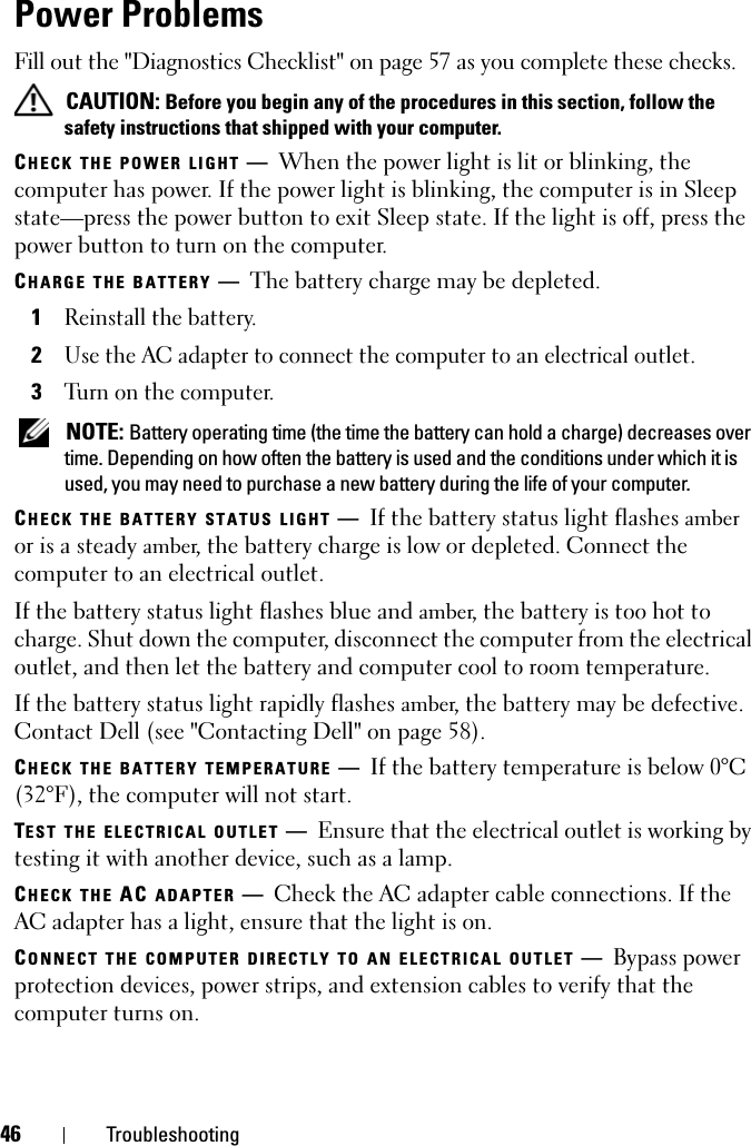 46 TroubleshootingPower ProblemsFill out the &quot;Diagnostics Checklist&quot; on page 57 as you complete these checks. CAUTION: Before you begin any of the procedures in this section, follow the safety instructions that shipped with your computer.CHECK THE POWER LIGHT —When the power light is lit or blinking, the computer has power. If the power light is blinking, the computer is in Sleep state—press the power button to exit Sleep state. If the light is off, press the power button to turn on the computer.CHARGE THE BATTERY —The battery charge may be depleted.1Reinstall the battery.2Use the AC adapter to connect the computer to an electrical outlet.3Turn on the computer. NOTE: Battery operating time (the time the battery can hold a charge) decreases over time. Depending on how often the battery is used and the conditions under which it is used, you may need to purchase a new battery during the life of your computer.CHECK THE BATTERY STATUS LIGHT —If the battery status light flashes amber or is a steady amber, the battery charge is low or depleted. Connect the computer to an electrical outlet.If the battery status light flashes blue and amber, the battery is too hot to charge. Shut down the computer, disconnect the computer from the electrical outlet, and then let the battery and computer cool to room temperature.If the battery status light rapidly flashes amber, the battery may be defective. Contact Dell (see &quot;Contacting Dell&quot; on page 58).CHECK THE BATTERY TEMPERATURE —If the battery temperature is below 0°C (32°F), the computer will not start.TEST THE ELECTRICAL OUTLET —Ensure that the electrical outlet is working by testing it with another device, such as a lamp.CHECK THE AC ADAPTER —Check the AC adapter cable connections. If the AC adapter has a light, ensure that the light is on.CONNECT THE COMPUTER DIRECTLY TO AN ELECTRICAL OUTLET —Bypass power protection devices, power strips, and extension cables to verify that the computer turns on.