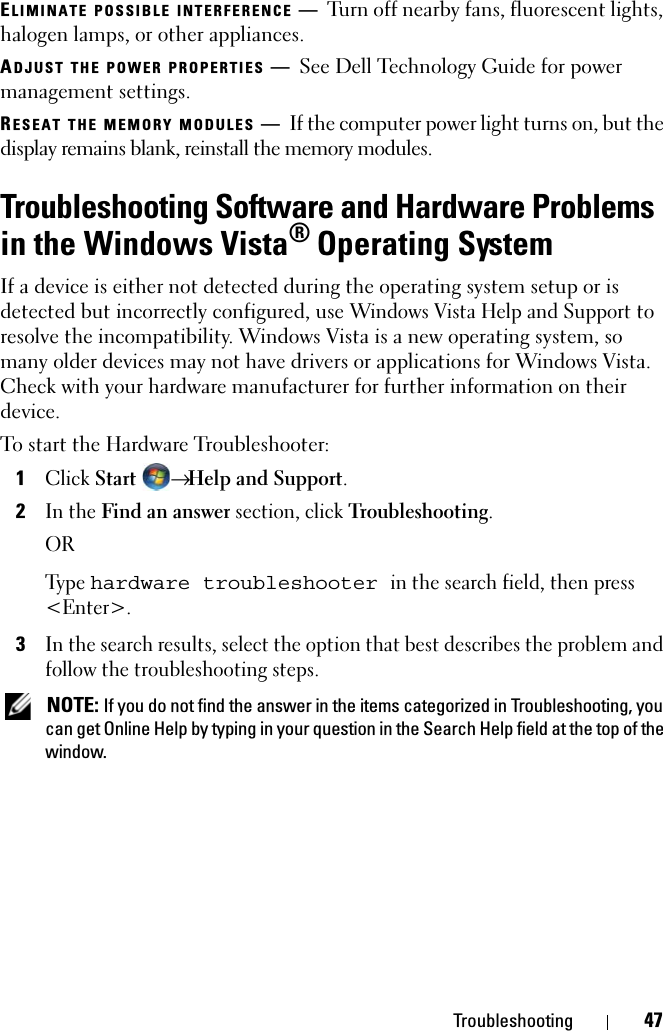 Troubleshooting 47ELIMINATE POSSIBLE INTERFERENCE —Turn off nearby fans, fluorescent lights, halogen lamps, or other appliances.ADJUST THE POWER PROPERTIES —See Dell Technology Guide for power management settings.RESEAT THE MEMORY MODULES —If the computer power light turns on, but the display remains blank, reinstall the memory modules.Troubleshooting Software and Hardware Problems in the Windows Vista® Operating SystemIf a device is either not detected during the operating system setup or is detected but incorrectly configured, use Windows Vista Help and Support to resolve the incompatibility. Windows Vista is a new operating system, so many older devices may not have drivers or applications for Windows Vista. Check with your hardware manufacturer for further information on their device.To start the Hardware Troubleshooter:1Click Start → Help and Support.2In the Find an answer section, click Troubleshooting.ORTy p e  hardware troubleshooter in the search field, then press &lt;Enter&gt;.3In the search results, select the option that best describes the problem and follow the troubleshooting steps. NOTE: If you do not find the answer in the items categorized in Troubleshooting, you can get Online Help by typing in your question in the Search Help field at the top of the window.