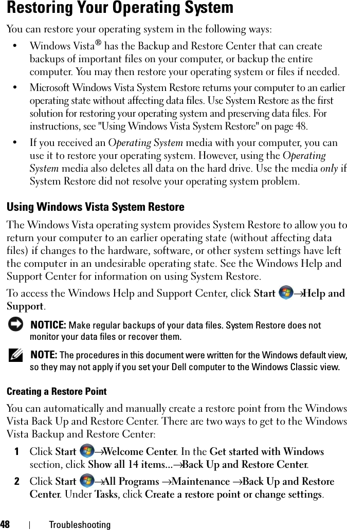 48 TroubleshootingRestoring Your Operating SystemYou can restore your operating system in the following ways:• Windows Vista® has the Backup and Restore Center that can create backups of important files on your computer, or backup the entire computer. You may then restore your operating system or files if needed.• Microsoft Windows Vista System Restore returns your computer to an earlier operating state without affecting data files. Use System Restore as the first solution for restoring your operating system and preserving data files. For instructions, see &quot;Using Windows Vista System Restore&quot; on page 48.• If you received an Operating System media with your computer, you can use it to restore your operating system. However, using the Operating System media also deletes all data on the hard drive. Use the media only if System Restore did not resolve your operating system problem.Using Windows Vista System RestoreThe Windows Vista operating system provides System Restore to allow you to return your computer to an earlier operating state (without affecting data files) if changes to the hardware, software, or other system settings have left the computer in an undesirable operating state. See the Windows Help and Support Center for information on using System Restore. To access the Windows Help and Support Center, click Start  → Help and Support. NOTICE: Make regular backups of your data files. System Restore does not monitor your data files or recover them. NOTE: The procedures in this document were written for the Windows default view, so they may not apply if you set your Dell computer to the Windows Classic view.Creating a Restore PointYou can automatically and manually create a restore point from the Windows Vista Back Up and Restore Center. There are two ways to get to the Windows Vista Backup and Restore Center:1Click Start → Welcome Center. In the Get started with Windows section, click Show all 14 items...→ Back Up and Restore Center. 2Click Start → All Programs → Maintenance → Back Up and Restore Center. Under Tas k s, click Create a restore point or change settings.