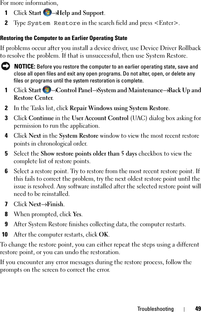 Troubleshooting 49For more information,1Click Start → Help and Support.2Ty p e  System Restore in the search field and press &lt;Enter&gt;.Restoring the Computer to an Earlier Operating StateIf problems occur after you install a device driver, use Device Driver Rollback to resolve the problem. If that is unsuccessful, then use System Restore. NOTICE: Before you restore the computer to an earlier operating state, save and close all open files and exit any open programs. Do not alter, open, or delete any files or programs until the system restoration is complete.1Click Start → Control Panel→ System and Maintenance→ Back Up and Restore Center.2In the Tasks list, click Repair Windows using System Restore. 3Click Continue in the User Account Control (UAC) dialog box asking for permission to run the application.4Click Next in the System Restore window to view the most recent restore points in chronological order.5Select the Show restore points older than 5 days checkbox to view the complete list of restore points. 6Select a restore point. Try to restore from the most recent restore point. If this fails to correct the problem, try the next oldest restore point until the issue is resolved. Any software installed after the selected restore point will need to be reinstalled.7Click Next→ Finish.8When prompted, click Yes.9After System Restore finishes collecting data, the computer restarts.10After the computer restarts, click OK. To change the restore point, you can either repeat the steps using a different restore point, or you can undo the restoration.If you encounter any error messages during the restore process, follow the prompts on the screen to correct the error.