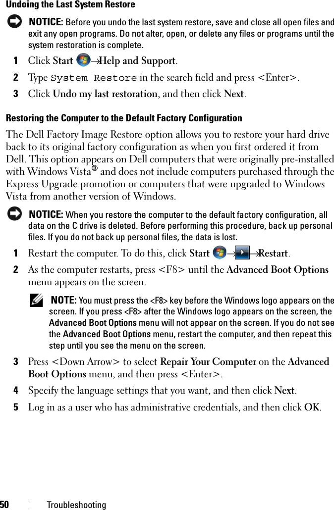 50 TroubleshootingUndoing the Last System Restore NOTICE: Before you undo the last system restore, save and close all open files and exit any open programs. Do not alter, open, or delete any files or programs until the system restoration is complete.1Click Start → Help and Support.2Ty p e  System Restore in the search field and press &lt;Enter&gt;.3Click Undo my last restoration, and then click Next.Restoring the Computer to the Default Factory ConfigurationThe Dell Factory Image Restore option allows you to restore your hard drive back to its original factory configuration as when you first ordered it from Dell. This option appears on Dell computers that were originally pre-installed with Windows Vista® and does not include computers purchased through the Express Upgrade promotion or computers that were upgraded to Windows Vista from another version of Windows. NOTICE: When you restore the computer to the default factory configuration, all data on the C drive is deleted. Before performing this procedure, back up personal files. If you do not back up personal files, the data is lost.1Restart the computer. To do this, click Start → → Restart.2As the computer restarts, press &lt;F8&gt; until the Advanced Boot Options menu appears on the screen. NOTE: You must press the &lt;F8&gt; key before the Windows logo appears on the screen. If you press &lt;F8&gt; after the Windows logo appears on the screen, the Advanced Boot Options menu will not appear on the screen. If you do not see the Advanced Boot Options menu, restart the computer, and then repeat this step until you see the menu on the screen.3Press &lt;Down Arrow&gt; to select Repair Your Computer on the Advanced Boot Options menu, and then press &lt;Enter&gt;.4Specify the language settings that you want, and then click Next. 5Log in as a user who has administrative credentials, and then click OK. 