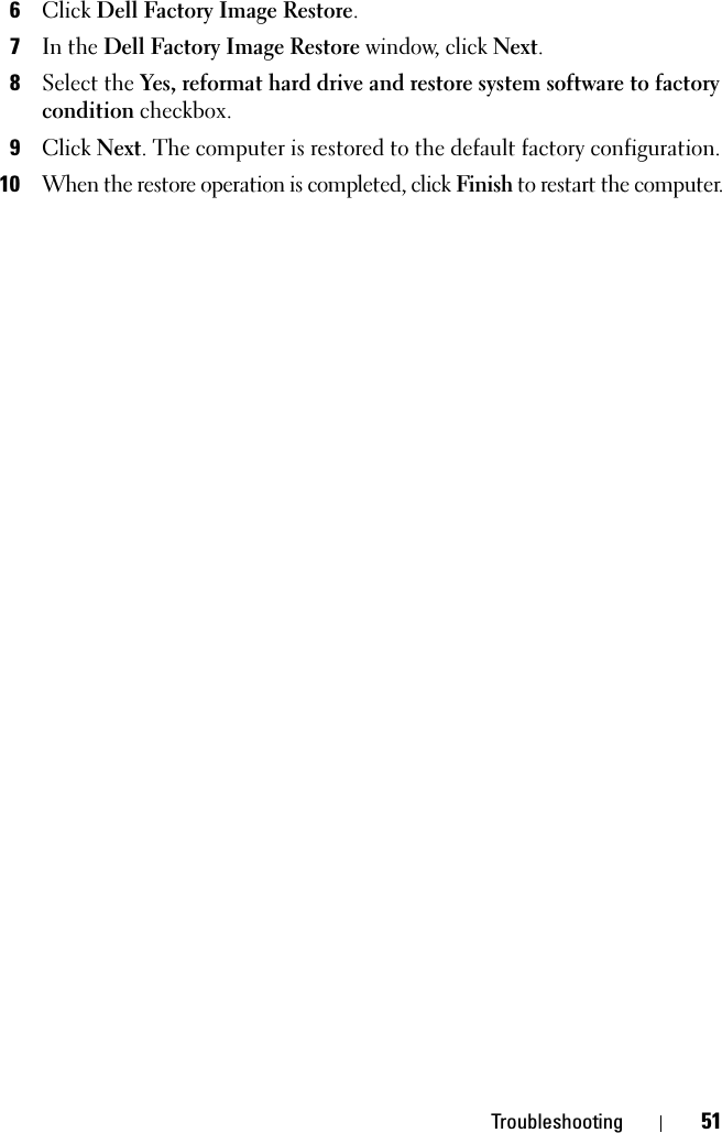 Troubleshooting 516Click Dell Factory Image Restore.7In the Dell Factory Image Restore window, click Next. 8Select the Yes, reformat hard drive and restore system software to factory condition checkbox.9Click Next. The computer is restored to the default factory configuration.10When the restore operation is completed, click Finish to restart the computer. 