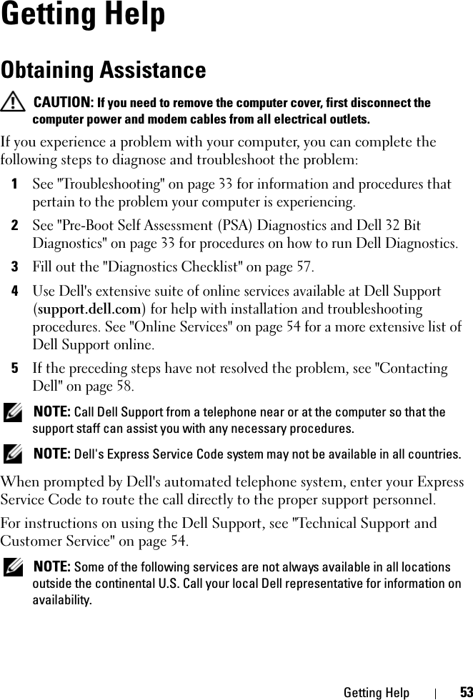 Getting Help 53Getting HelpObtaining Assistance CAUTION: If you need to remove the computer cover, first disconnect the computer power and modem cables from all electrical outlets.If you experience a problem with your computer, you can complete the following steps to diagnose and troubleshoot the problem:1See &quot;Troubleshooting&quot; on page 33 for information and procedures that pertain to the problem your computer is experiencing.2See &quot;Pre-Boot Self Assessment (PSA) Diagnostics and Dell 32 Bit Diagnostics&quot; on page 33 for procedures on how to run Dell Diagnostics.3Fill out the &quot;Diagnostics Checklist&quot; on page 57.4Use Dell&apos;s extensive suite of online services available at Dell Support (support.dell.com) for help with installation and troubleshooting procedures. See &quot;Online Services&quot; on page 54 for a more extensive list of Dell Support online.5If the preceding steps have not resolved the problem, see &quot;Contacting Dell&quot; on page 58. NOTE: Call Dell Support from a telephone near or at the computer so that the support staff can assist you with any necessary procedures. NOTE: Dell&apos;s Express Service Code system may not be available in all countries.When prompted by Dell&apos;s automated telephone system, enter your Express Service Code to route the call directly to the proper support personnel.For instructions on using the Dell Support, see &quot;Technical Support and Customer Service&quot; on page 54. NOTE: Some of the following services are not always available in all locations outside the continental U.S. Call your local Dell representative for information on availability.