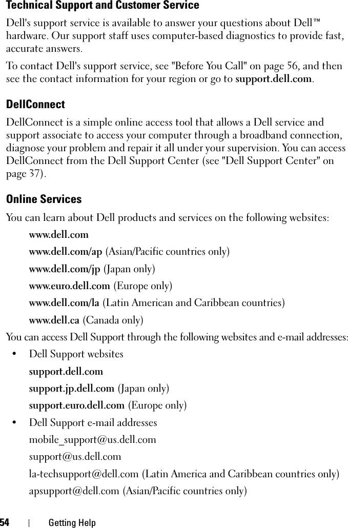 54 Getting HelpTechnical Support and Customer ServiceDell&apos;s support service is available to answer your questions about Dell™ hardware. Our support staff uses computer-based diagnostics to provide fast, accurate answers.To contact Dell&apos;s support service, see &quot;Before You Call&quot; on page 56, and then see the contact information for your region or go to support.dell.com.DellConnectDellConnect is a simple online access tool that allows a Dell service and support associate to access your computer through a broadband connection, diagnose your problem and repair it all under your supervision. You can access DellConnect from the Dell Support Center (see &quot;Dell Support Center&quot; on page 37).Online ServicesYou can learn about Dell products and services on the following websites:www.dell.comwww.dell.com/ap (Asian/Pacific countries only)www.dell.com/jp (Japan only)www.euro.dell.com (Europe only)www.dell.com/la (Latin American and Caribbean countries)www.dell.ca (Canada only)You can access Dell Support through the following websites and e-mail addresses:• Dell Support websitessupport.dell.comsupport.jp.dell.com (Japan only)support.euro.dell.com (Europe only)• Dell Support e-mail addressesmobile_support@us.dell.comsupport@us.dell.com la-techsupport@dell.com (Latin America and Caribbean countries only)apsupport@dell.com (Asian/Pacific countries only)