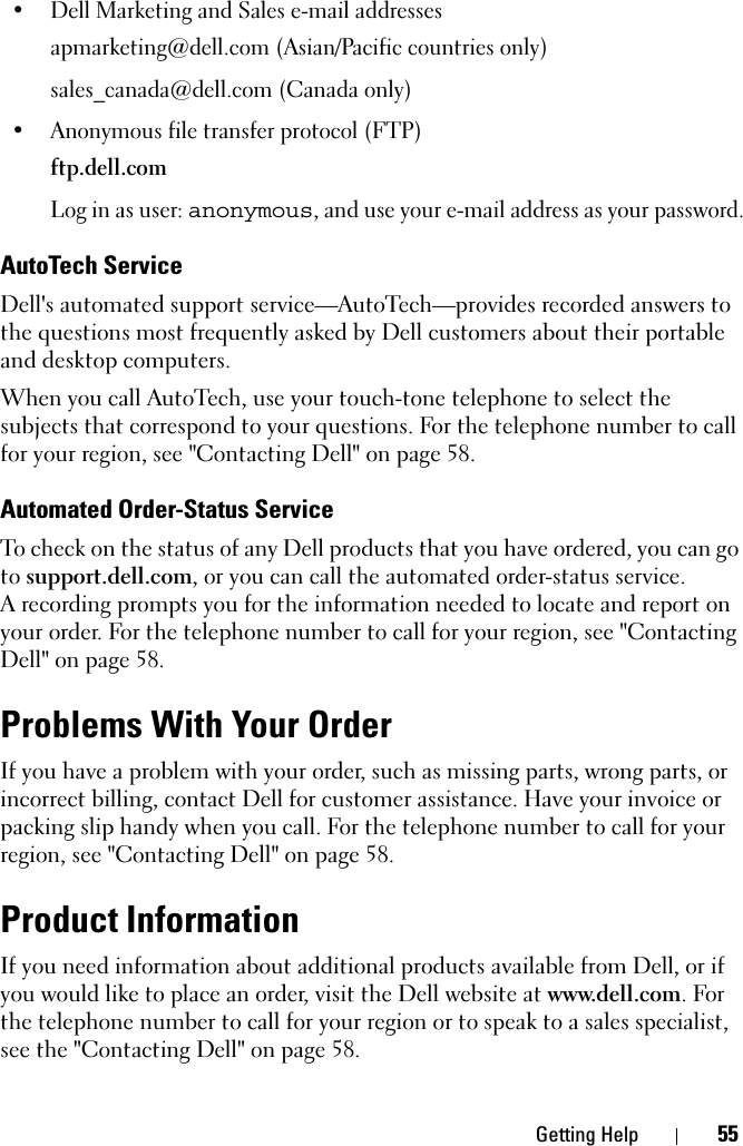 Getting Help 55• Dell Marketing and Sales e-mail addressesapmarketing@dell.com (Asian/Pacific countries only)sales_canada@dell.com (Canada only)• Anonymous file transfer protocol (FTP)ftp.dell.comLog in as user: anonymous, and use your e-mail address as your password.AutoTech ServiceDell&apos;s automated support service—AutoTech—provides recorded answers to the questions most frequently asked by Dell customers about their portable and desktop computers.When you call AutoTech, use your touch-tone telephone to select the subjects that correspond to your questions. For the telephone number to call for your region, see &quot;Contacting Dell&quot; on page 58.Automated Order-Status ServiceTo check on the status of any Dell products that you have ordered, you can go to support.dell.com, or you can call the automated order-status service. A recording prompts you for the information needed to locate and report on your order. For the telephone number to call for your region, see &quot;Contacting Dell&quot; on page 58.Problems With Your OrderIf you have a problem with your order, such as missing parts, wrong parts, or incorrect billing, contact Dell for customer assistance. Have your invoice or packing slip handy when you call. For the telephone number to call for your region, see &quot;Contacting Dell&quot; on page 58.Product InformationIf you need information about additional products available from Dell, or if you would like to place an order, visit the Dell website at www.dell.com. For the telephone number to call for your region or to speak to a sales specialist, see the &quot;Contacting Dell&quot; on page 58.