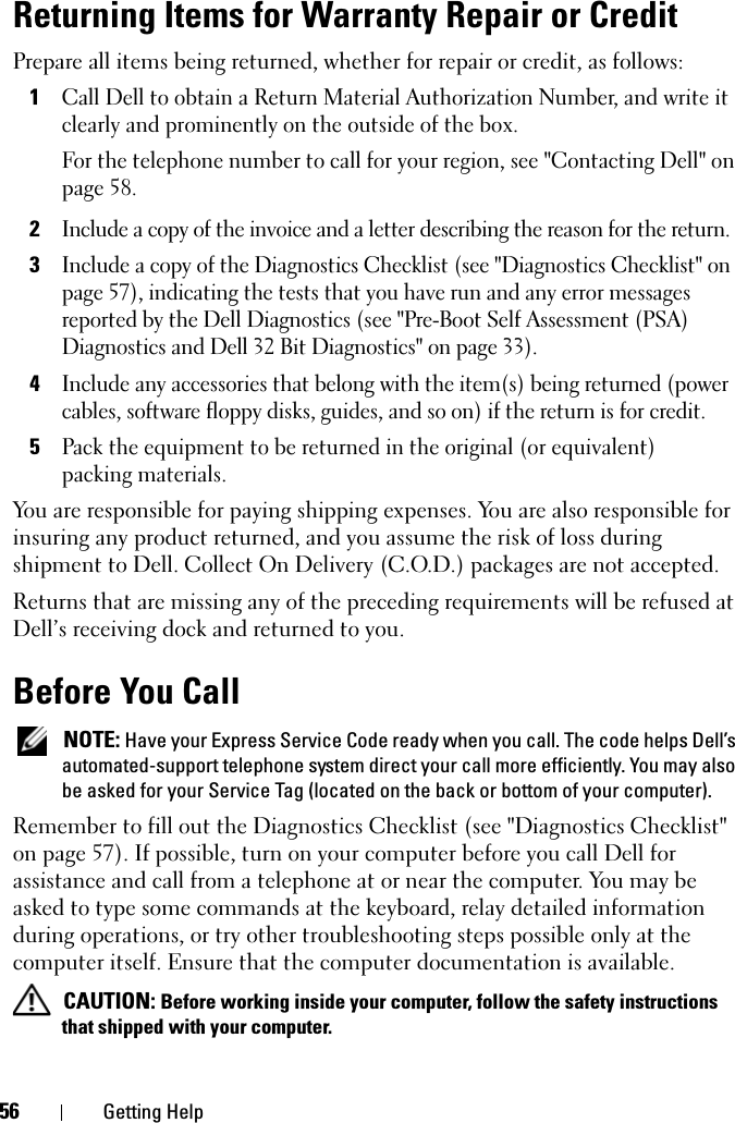 56 Getting HelpReturning Items for Warranty Repair or CreditPrepare all items being returned, whether for repair or credit, as follows:1Call Dell to obtain a Return Material Authorization Number, and write it clearly and prominently on the outside of the box.For the telephone number to call for your region, see &quot;Contacting Dell&quot; on page 58.2Include a copy of the invoice and a letter describing the reason for the return.3Include a copy of the Diagnostics Checklist (see &quot;Diagnostics Checklist&quot; on page 57), indicating the tests that you have run and any error messages reported by the Dell Diagnostics (see &quot;Pre-Boot Self Assessment (PSA) Diagnostics and Dell 32 Bit Diagnostics&quot; on page 33).4Include any accessories that belong with the item(s) being returned (power cables, software floppy disks, guides, and so on) if the return is for credit.5Pack the equipment to be returned in the original (or equivalent) packing materials.You are responsible for paying shipping expenses. You are also responsible for insuring any product returned, and you assume the risk of loss during shipment to Dell. Collect On Delivery (C.O.D.) packages are not accepted.Returns that are missing any of the preceding requirements will be refused at Dell’s receiving dock and returned to you.Before You Call NOTE: Have your Express Service Code ready when you call. The code helps Dell’s automated-support telephone system direct your call more efficiently. You may also be asked for your Service Tag (located on the back or bottom of your computer).Remember to fill out the Diagnostics Checklist (see &quot;Diagnostics Checklist&quot; on page 57). If possible, turn on your computer before you call Dell for assistance and call from a telephone at or near the computer. You may be asked to type some commands at the keyboard, relay detailed information during operations, or try other troubleshooting steps possible only at the computer itself. Ensure that the computer documentation is available.  CAUTION: Before working inside your computer, follow the safety instructions that shipped with your computer.