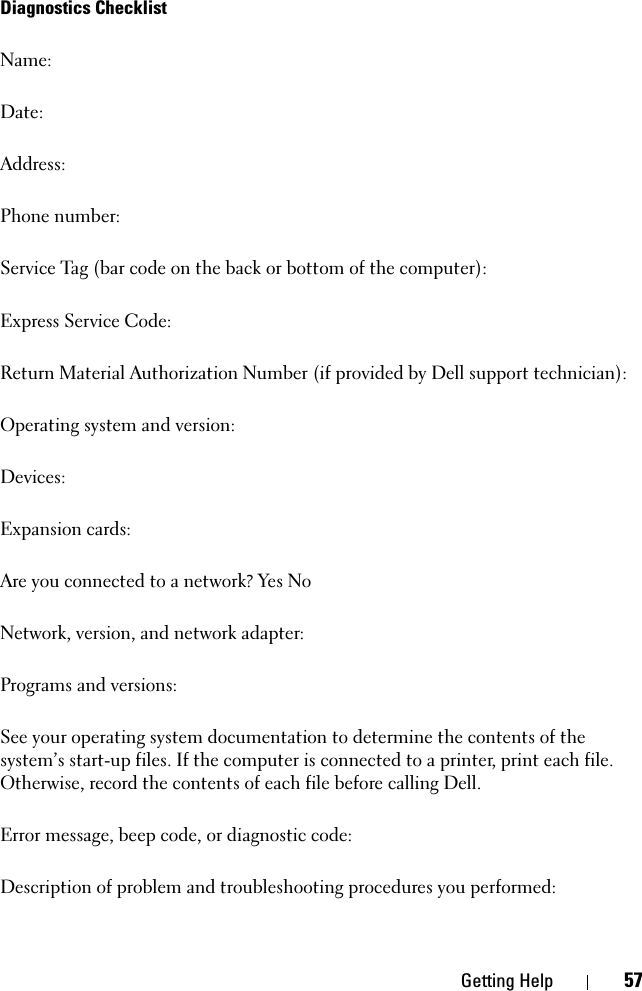 Getting Help 57Diagnostics ChecklistName:Date:Address:Phone number:Service Tag (bar code on the back or bottom of the computer):Express Service Code:Return Material Authorization Number (if provided by Dell support technician):Operating system and version:Devices:Expansion cards:Are you connected to a network? Yes NoNetwork, version, and network adapter:Programs and versions:See your operating system documentation to determine the contents of the system’s start-up files. If the computer is connected to a printer, print each file. Otherwise, record the contents of each file before calling Dell.Error message, beep code, or diagnostic code:Description of problem and troubleshooting procedures you performed: