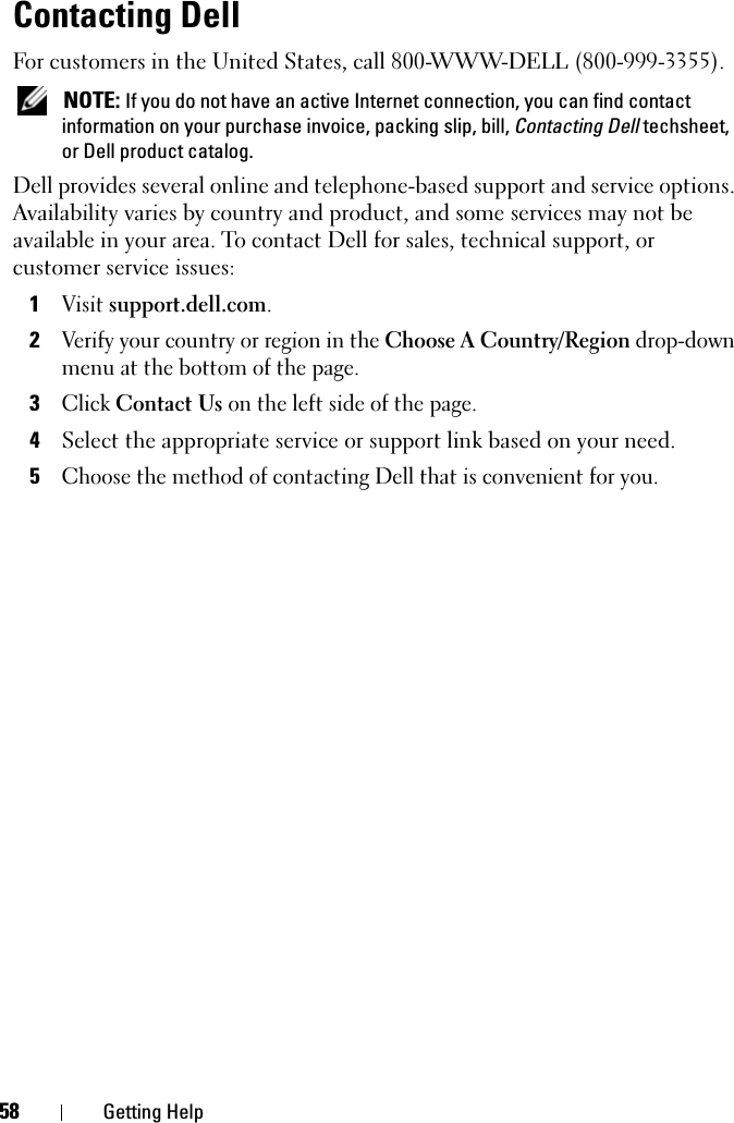 58 Getting HelpContacting DellFor customers in the United States, call 800-WWW-DELL (800-999-3355). NOTE: If you do not have an active Internet connection, you can find contact information on your purchase invoice, packing slip, bill, Contacting Dell techsheet, or Dell product catalog. Dell provides several online and telephone-based support and service options. Availability varies by country and product, and some services may not be available in your area. To contact Dell for sales, technical support, or customer service issues:1Visit support.dell.com.2Verify your country or region in the Choose A Country/Region drop-down menu at the bottom of the page. 3Click Contact Us on the left side of the page.4Select the appropriate service or support link based on your need.5Choose the method of contacting Dell that is convenient for you.