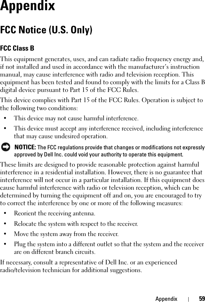 Appendix 59AppendixFCC Notice (U.S. Only)FCC Class BThis equipment generates, uses, and can radiate radio frequency energy and, if not installed and used in accordance with the manufacturer’s instruction manual, may cause interference with radio and television reception. This equipment has been tested and found to comply with the limits for a Class B digital device pursuant to Part 15 of the FCC Rules. This device complies with Part 15 of the FCC Rules. Operation is subject to the following two conditions: • This device may not cause harmful interference. • This device must accept any interference received, including interference that may cause undesired operation.  NOTICE: The FCC regulations provide that changes or modifications not expressly approved by Dell Inc. could void your authority to operate this equipment. These limits are designed to provide reasonable protection against harmful interference in a residential installation. However, there is no guarantee that interference will not occur in a particular installation. If this equipment does cause harmful interference with radio or television reception, which can be determined by turning the equipment off and on, you are encouraged to try to correct the interference by one or more of the following measures: • Reorient the receiving antenna.• Relocate the system with respect to the receiver.• Move the system away from the receiver.• Plug the system into a different outlet so that the system and the receiver are on different branch circuits. If necessary, consult a representative of Dell Inc. or an experienced radio/television technician for additional suggestions. 