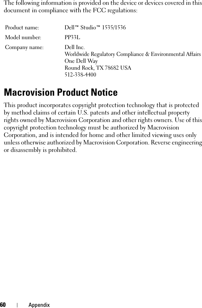 60 AppendixThe following information is provided on the device or devices covered in this document in compliance with the FCC regulations: Macrovision Product NoticeThis product incorporates copyright protection technology that is protected by method claims of certain U.S. patents and other intellectual property rights owned by Macrovision Corporation and other rights owners. Use of this copyright protection technology must be authorized by Macrovision Corporation, and is intended for home and other limited viewing uses only unless otherwise authorized by Macrovision Corporation. Reverse engineering or disassembly is prohibited.Product name:  Dell™ Studio™ 1535/1536Model number:  PP33LCompany name: Dell Inc.Worldwide Regulatory Compliance &amp; Environmental AffairsOne Dell WayRound Rock, TX 78682 USA512-338-4400