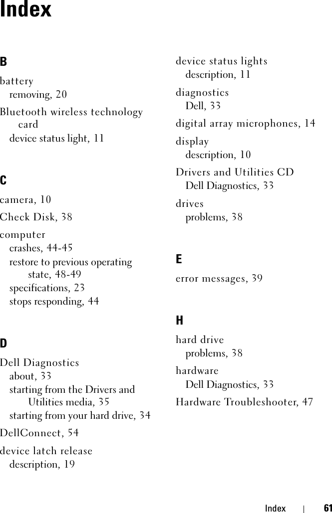 Index 61IndexBbatteryremoving, 20Bluetooth wireless technology carddevice status light, 11Ccamera, 10Check Disk, 38computercrashes, 44-45restore to previous operating state, 48-49specifications, 23stops responding, 44DDell Diagnosticsabout, 33starting from the Drivers and Utilities media, 35starting from your hard drive, 34DellConnect, 54device latch releasedescription, 19device status lightsdescription, 11diagnosticsDell, 33digital array microphones, 14displaydescription, 10Drivers and Utilities CDDell Diagnostics, 33drivesproblems, 38Eerror messages, 39Hhard driveproblems, 38hardwareDell Diagnostics, 33Hardware Troubleshooter, 47