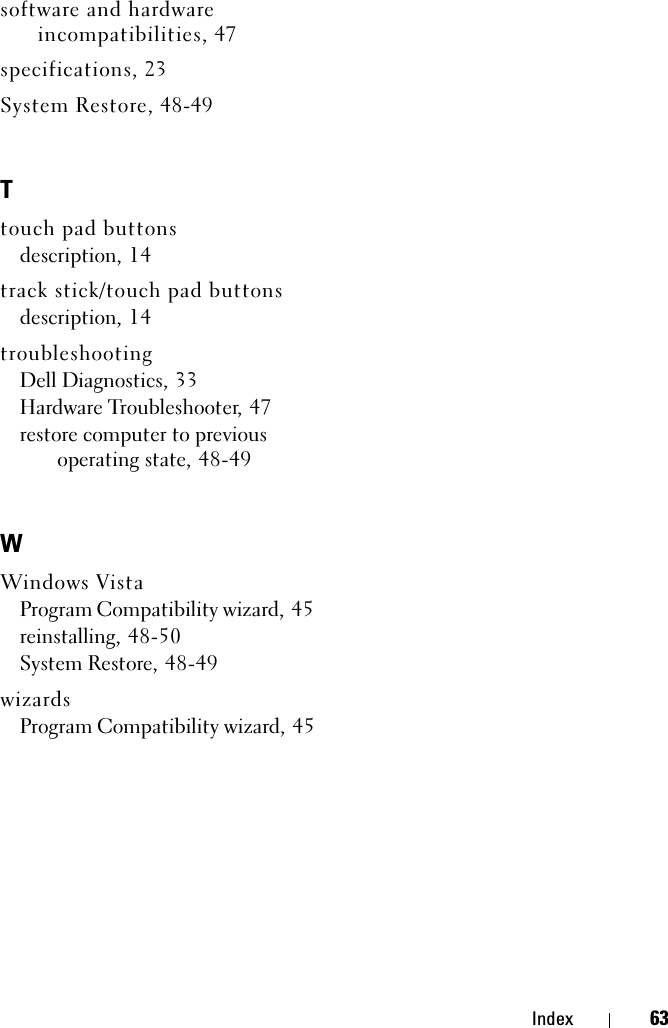 Index 63software and hardware incompatibilities, 47specifications, 23System Restore, 48-49Ttouch pad buttonsdescription, 14track stick/touch pad buttonsdescription, 14troubleshootingDell Diagnostics, 33Hardware Troubleshooter, 47restore computer to previous operating state, 48-49WWindows VistaProgram Compatibility wizard, 45reinstalling, 48-50System Restore, 48-49wizardsProgram Compatibility wizard, 45