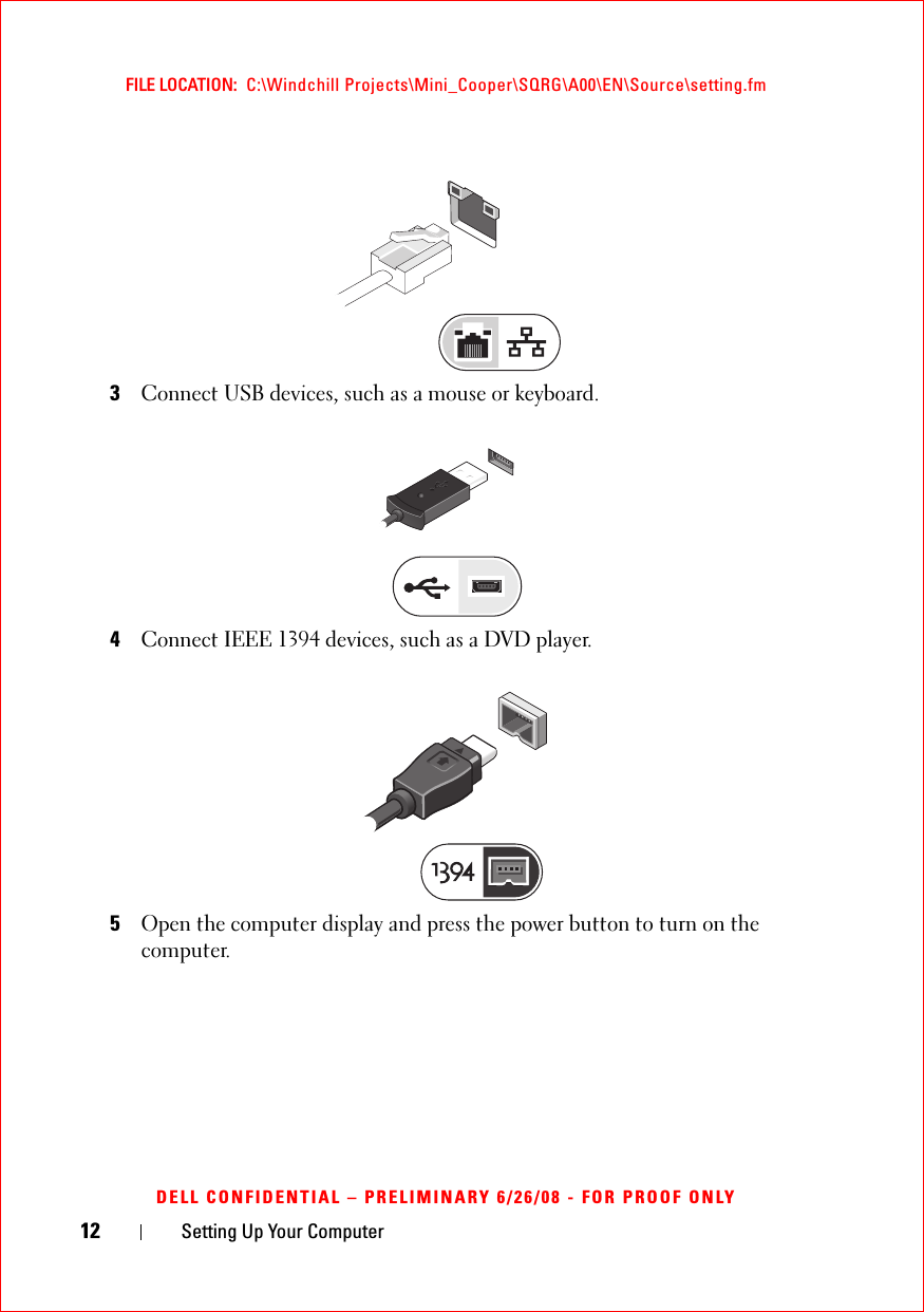 12 Setting Up Your ComputerFILE LOCATION:  C:\Windchill Projects\Mini_Cooper\SQRG\A00\EN\Source\setting.fmDELL CONFIDENTIAL – PRELIMINARY 6/26/08 - FOR PROOF ONLY3Connect USB devices, such as a mouse or keyboard. 4Connect IEEE 1394 devices, such as a DVD player. 5Open the computer display and press the power button to turn on the computer.