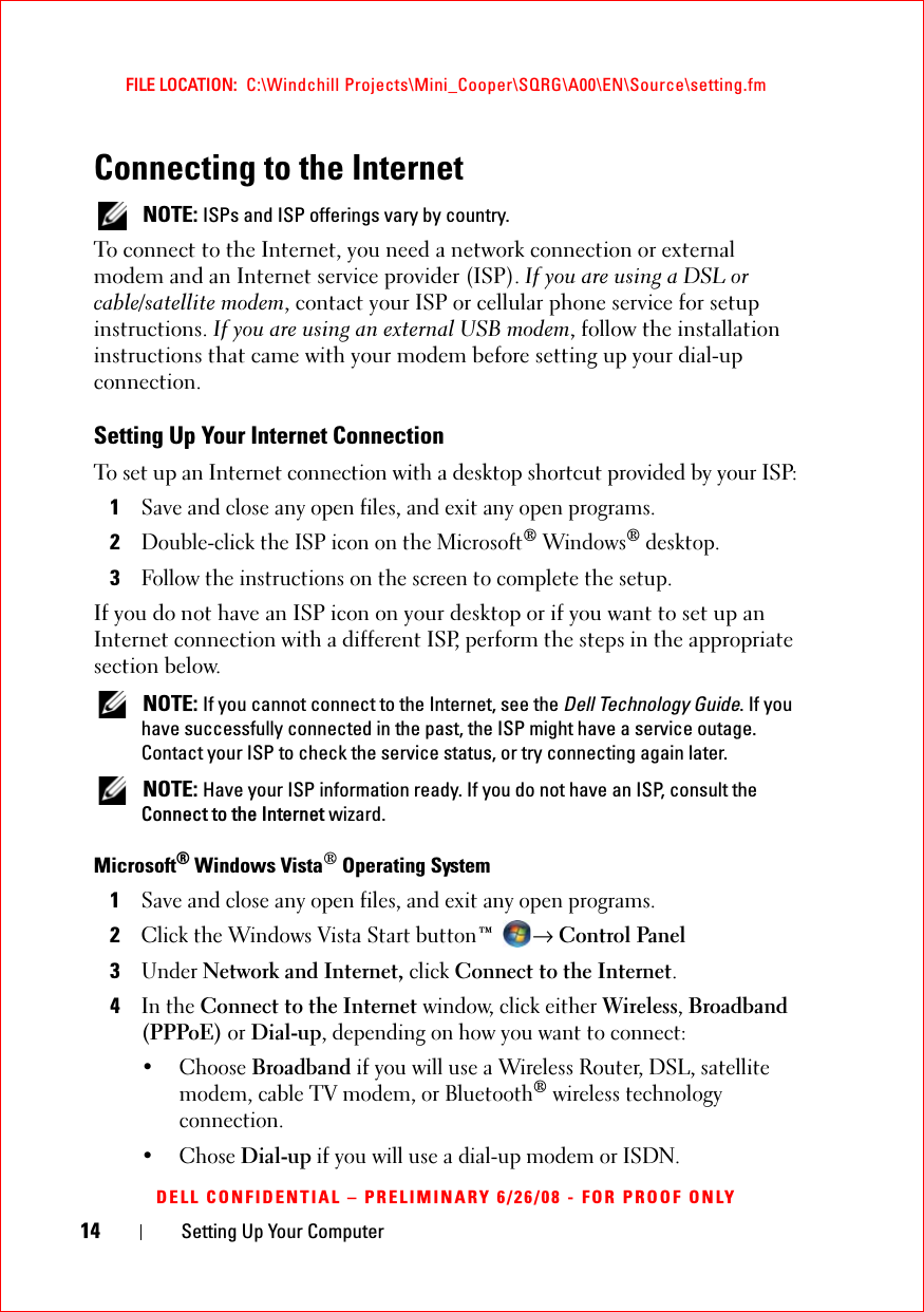 14 Setting Up Your ComputerFILE LOCATION:  C:\Windchill Projects\Mini_Cooper\SQRG\A00\EN\Source\setting.fmDELL CONFIDENTIAL – PRELIMINARY 6/26/08 - FOR PROOF ONLYConnecting to the Internet NOTE: ISPs and ISP offerings vary by country.To connect to the Internet, you need a network connection or external modem and an Internet service provider (ISP). If you are using a DSL or cable/satellite modem, contact your ISP or cellular phone service for setup instructions. If you are using an external USB modem, follow the installation instructions that came with your modem before setting up your dial-up connection.Setting Up Your Internet ConnectionTo set up an Internet connection with a desktop shortcut provided by your ISP:1Save and close any open files, and exit any open programs.2Double-click the ISP icon on the Microsoft® Windows® desktop.3Follow the instructions on the screen to complete the setup.If you do not have an ISP icon on your desktop or if you want to set up an Internet connection with a different ISP, perform the steps in the appropriate section below. NOTE: If you cannot connect to the Internet, see the Dell Technology Guide. If you have successfully connected in the past, the ISP might have a service outage. Contact your ISP to check the service status, or try connecting again later. NOTE: Have your ISP information ready. If you do not have an ISP, consult the Connect to the Internet wizard.Microsoft® Windows Vista® Operating System 1Save and close any open files, and exit any open programs.2Click the Windows Vista Start button™ → Control Panel3Under Network and Internet, click Connect to the Internet.4In the Connect to the Internet window, click either Wireless, Broadband (PPPoE) or Dial-up, depending on how you want to connect:• Choose Broadband if you will use a Wireless Router, DSL, satellite modem, cable TV modem, or Bluetooth® wireless technology connection.• Chose Dial-up if you will use a dial-up modem or ISDN.