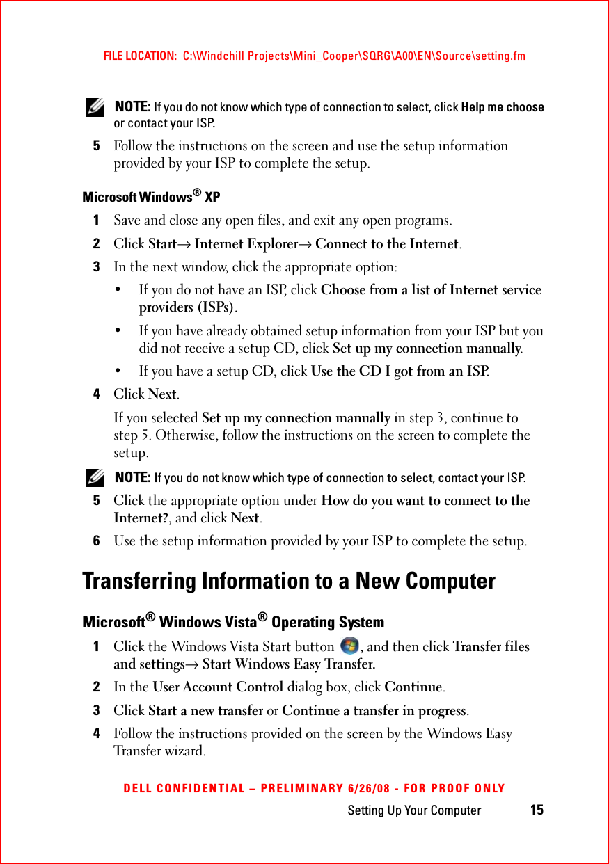 Setting Up Your Computer 15FILE LOCATION:  C:\Windchill Projects\Mini_Cooper\SQRG\A00\EN\Source\setting.fmDELL CONFIDENTIAL – PRELIMINARY 6/26/08 - FOR PROOF ONLY NOTE: If you do not know which type of connection to select, click Help me choose or contact your ISP.5Follow the instructions on the screen and use the setup information provided by your ISP to complete the setup.Microsoft Windows® XP1Save and close any open files, and exit any open programs.2Click Start→ Internet Explorer→ Connect to the Internet.3In the next window, click the appropriate option:• If you do not have an ISP, click Choose from a list of Internet service providers (ISPs).• If you have already obtained setup information from your ISP but you did not receive a setup CD, click Set up my connection manually.• If you have a setup CD, click Use the CD I got from an ISP.4Click Next.If you selected Set up my connection manually in step 3, continue to step 5. Otherwise, follow the instructions on the screen to complete the setup. NOTE: If you do not know which type of connection to select, contact your ISP.5Click the appropriate option under How do you want to connect to the Internet?, and click Next.6Use the setup information provided by your ISP to complete the setup.Transferring Information to a New ComputerMicrosoft® Windows Vista® Operating System1Click the Windows Vista Start button  , and then click Transfer files and settings→ Start Windows Easy Transfer.2In the User Account Control dialog box, click Continue.3Click Start a new transfer or Continue a transfer in progress.4Follow the instructions provided on the screen by the Windows Easy Transfer wizard.