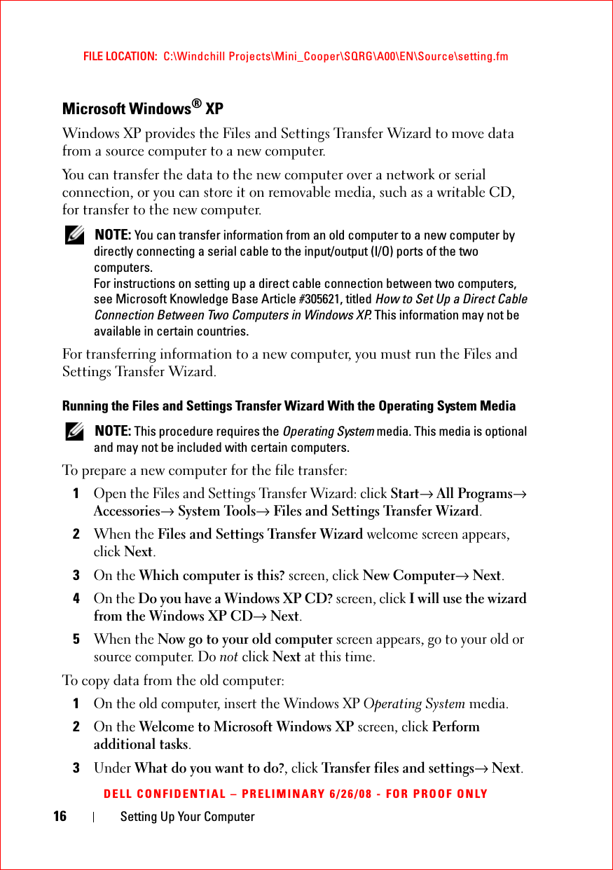 16 Setting Up Your ComputerFILE LOCATION:  C:\Windchill Projects\Mini_Cooper\SQRG\A00\EN\Source\setting.fmDELL CONFIDENTIAL – PRELIMINARY 6/26/08 - FOR PROOF ONLYMicrosoft Windows® XPWindows XP provides the Files and Settings Transfer Wizard to move data from a source computer to a new computer. You can transfer the data to the new computer over a network or serial connection, or you can store it on removable media, such as a writable CD, for transfer to the new computer. NOTE: You can transfer information from an old computer to a new computer by directly connecting a serial cable to the input/output (I/O) ports of the two computers. For instructions on setting up a direct cable connection between two computers, see Microsoft Knowledge Base Article #305621, titled How to Set Up a Direct Cable Connection Between Two Computers in Windows XP. This information may not be available in certain countries.For transferring information to a new computer, you must run the Files and Settings Transfer Wizard. Running the Files and Settings Transfer Wizard With the Operating System Media NOTE: This procedure requires the Operating System media. This media is optional and may not be included with certain computers.To prepare a new computer for the file transfer:1Open the Files and Settings Transfer Wizard: click Start→ All Programs→ Accessories→ System Tools→ Files and Settings Transfer Wizard. 2When the Files and Settings Transfer Wizard welcome screen appears, click Next.3On the Which computer is this? screen, click New Computer→ Next.4On the Do you have a Windows XP CD? screen, click I will use the wizard from the Windows XP CD→ Next.5When the Now go to your old computer screen appears, go to your old or source computer. Do not click Next at this time.To copy data from the old computer:1On the old computer, insert the Windows XP Operating System media.2On the Welcome to Microsoft Windows XP screen, click Perform additional tasks.3Under What do you want to do?, click Transfer files and settings→ Next.