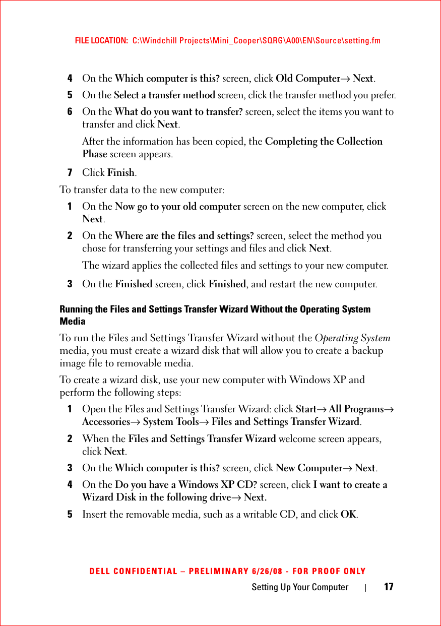 Setting Up Your Computer 17FILE LOCATION:  C:\Windchill Projects\Mini_Cooper\SQRG\A00\EN\Source\setting.fmDELL CONFIDENTIAL – PRELIMINARY 6/26/08 - FOR PROOF ONLY4On the Which computer is this? screen, click Old Computer→ Next.5On the Select a transfer method screen, click the transfer method you prefer.6On the What do you want to transfer? screen, select the items you want to transfer and click Next.After the information has been copied, the Completing the Collection Phase screen appears.7Click Finish.To transfer data to the new computer:1On the Now go to your old computer screen on the new computer, click Next.2On the Where are the files and settings? screen, select the method you chose for transferring your settings and files and click Next.The wizard applies the collected files and settings to your new computer.3On the Finished screen, click Finished, and restart the new computer.Running the Files and Settings Transfer Wizard Without the Operating System MediaTo run the Files and Settings Transfer Wizard without the Operating System media, you must create a wizard disk that will allow you to create a backup image file to removable media. To create a wizard disk, use your new computer with Windows XP and perform the following steps:1Open the Files and Settings Transfer Wizard: click Start→ All Programs→ Accessories→ System Tools→ Files and Settings Transfer Wizard.2When the Files and Settings Transfer Wizard welcome screen appears, click Next.3On the Which computer is this? screen, click New Computer→ Next.4On the Do you have a Windows XP CD? screen, click I want to create a Wizard Disk in the following drive→ Next.5Insert the removable media, such as a writable CD, and click OK.