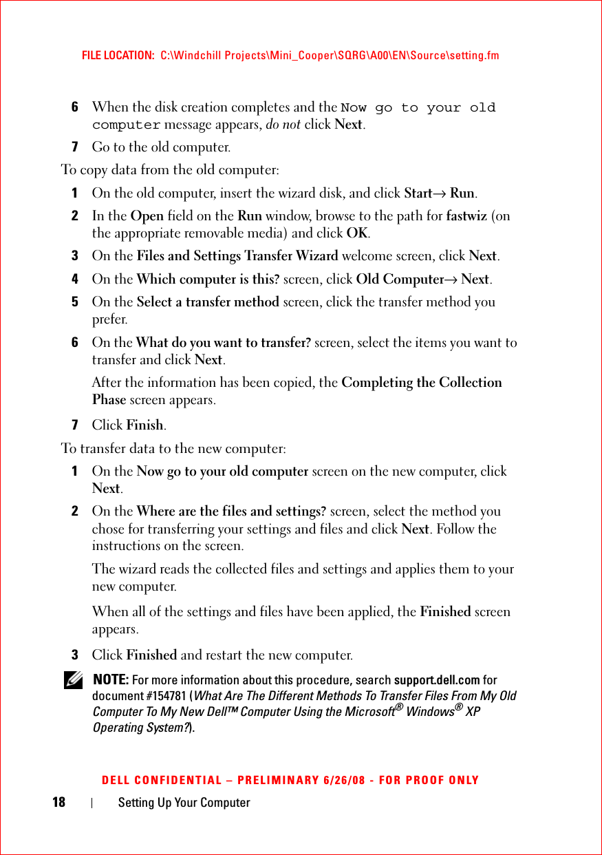 18 Setting Up Your ComputerFILE LOCATION:  C:\Windchill Projects\Mini_Cooper\SQRG\A00\EN\Source\setting.fmDELL CONFIDENTIAL – PRELIMINARY 6/26/08 - FOR PROOF ONLY6When the disk creation completes and the Now go to your old computer message appears, do not click Next.7Go to the old computer.To copy data from the old computer:1On the old computer, insert the wizard disk, and click Start→ Run.2In the Open field on the Run window, browse to the path for fastwiz (on the appropriate removable media) and click OK.3On the Files and Settings Transfer Wizard welcome screen, click Next.4On the Which computer is this? screen, click Old Computer→ Next.5On the Select a transfer method screen, click the transfer method you prefer.6On the What do you want to transfer? screen, select the items you want to transfer and click Next.After the information has been copied, the Completing the Collection Phase screen appears.7Click Finish.To transfer data to the new computer:1On the Now go to your old computer screen on the new computer, click Next.2On the Where are the files and settings? screen, select the method you chose for transferring your settings and files and click Next. Follow the instructions on the screen.The wizard reads the collected files and settings and applies them to your new computer.When all of the settings and files have been applied, the Finished screen appears.3Click Finished and restart the new computer. NOTE: For more information about this procedure, search support.dell.com for document #154781 (What Are The Different Methods To Transfer Files From My Old Computer To My New Dell™ Computer Using the Microsoft® Windows® XP Operating System?).
