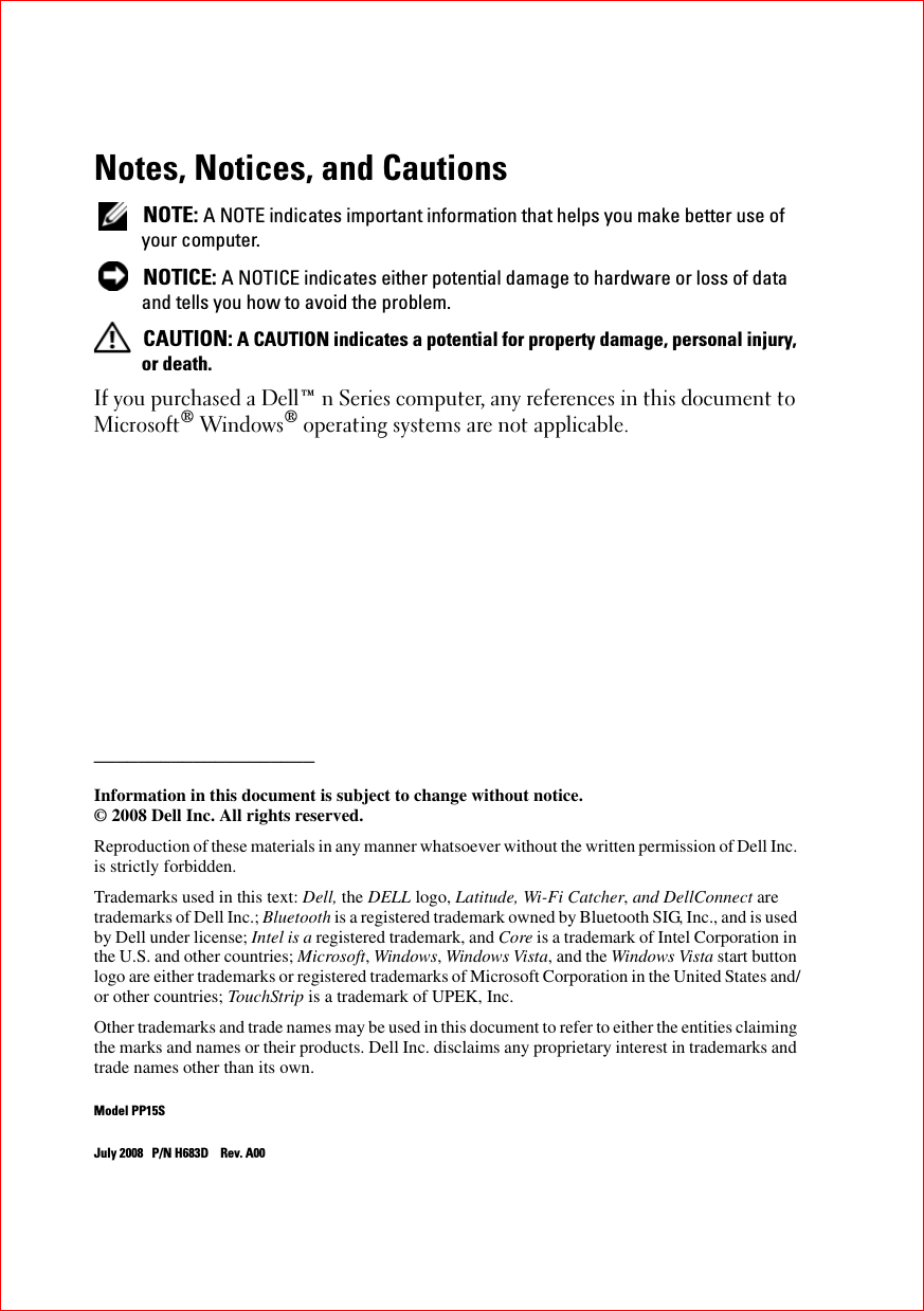 Notes, Notices, and Cautions NOTE: A NOTE indicates important information that helps you make better use of your computer. NOTICE: A NOTICE indicates either potential damage to hardware or loss of data and tells you how to avoid the problem. CAUTION: A CAUTION indicates a potential for property damage, personal injury, or death.If you purchased a Dell™ n Series computer, any references in this document to Microsoft® Windows® operating systems are not applicable.____________________Information in this document is subject to change without notice.© 2008 Dell Inc. All rights reserved.Reproduction of these materials in any manner whatsoever without the written permission of Dell Inc. is strictly forbidden.Trademarks used in this text: Dell, the DELL logo, Latitude, Wi-Fi Catcher, and DellConnect are trademarks of Dell Inc.; Bluetooth is a registered trademark owned by Bluetooth SIG, Inc., and is used by Dell under license; Intel is a registered trademark, and Core is a trademark of Intel Corporation in the U.S. and other countries; Microsoft, Windows, Windows Vista, and the Windows Vista start button logo are either trademarks or registered trademarks of Microsoft Corporation in the United States and/or other countries; TouchStrip is a trademark of UPEK, Inc.Other trademarks and trade names may be used in this document to refer to either the entities claiming the marks and names or their products. Dell Inc. disclaims any proprietary interest in trademarks and trade names other than its own.Model PP15SJuly 2008 P/N H683D Rev. A00