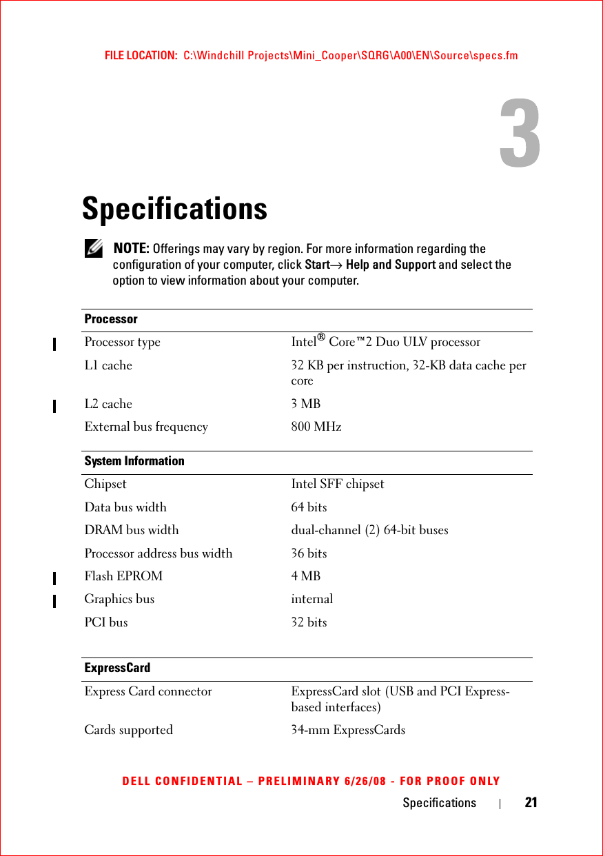 Specifications 21FILE LOCATION:  C:\Windchill Projects\Mini_Cooper\SQRG\A00\EN\Source\specs.fmDELL CONFIDENTIAL – PRELIMINARY 6/26/08 - FOR PROOF ONLYSpecifications NOTE: Offerings may vary by region. For more information regarding the configuration of your computer, click Start→ Help and Support and select the option to view information about your computer.ProcessorProcessor type Intel® Core™2 Duo ULV processorL1 cache 32 KB per instruction, 32-KB data cache per coreL2 cache 3 MBExternal bus frequency 800 MHzSystem InformationChipset Intel SFF chipset Data bus width 64 bitsDRAM bus width dual-channel (2) 64-bit busesProcessor address bus width 36 bitsFlash EPROM 4 MBGraphics bus internalPCI bus 32 bitsExpressCardExpress Card connector ExpressCard slot (USB and PCI Express-based interfaces)Cards supported 34-mm ExpressCards