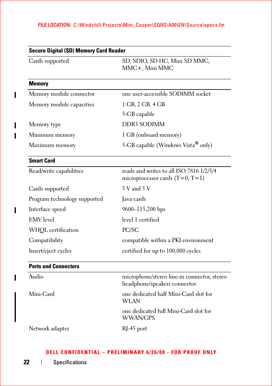 22 SpecificationsFILE LOCATION:  C:\Windchill Projects\Mini_Cooper\SQRG\A00\EN\Source\specs.fmDELL CONFIDENTIAL – PRELIMINARY 6/26/08 - FOR PROOF ONLYSecure Digital (SD) Memory Card ReaderCards supported SD, SDIO, SD HC, Mini SD MMC, MMC+, Mini MMCMemoryMemory module connector one user-accessible SODIMM socketMemory module capacities 1 GB, 2 GB, 4 GB5-GB capableMemory type DDR3 SODIMMMinimum memory 1 GB (onboard memory)Maximum memory 5-GB capable (Windows Vista® only)Smart CardRead/write capabilities reads and writes to all ISO 7816 1/2/3/4 microprocessor cards (T=0, T=1)Cards supported 3 V and 5 VProgram technology supported Java cardsInterface speed 9600–115,200 bpsEMV level level 1 certifiedWHQL certification PC/SCCompatibility compatible within a PKI environmentInsert/eject cycles certified for up to 100,000 cyclesPorts and ConnectorsAudio microphone/stereo line-in connector, stereo headphone/speakers connectorMini-Card one dedicated half Mini-Card slot for WLANone dedicated full Mini-Card slot for WWAN/GPSNetwork adapter RJ-45 port