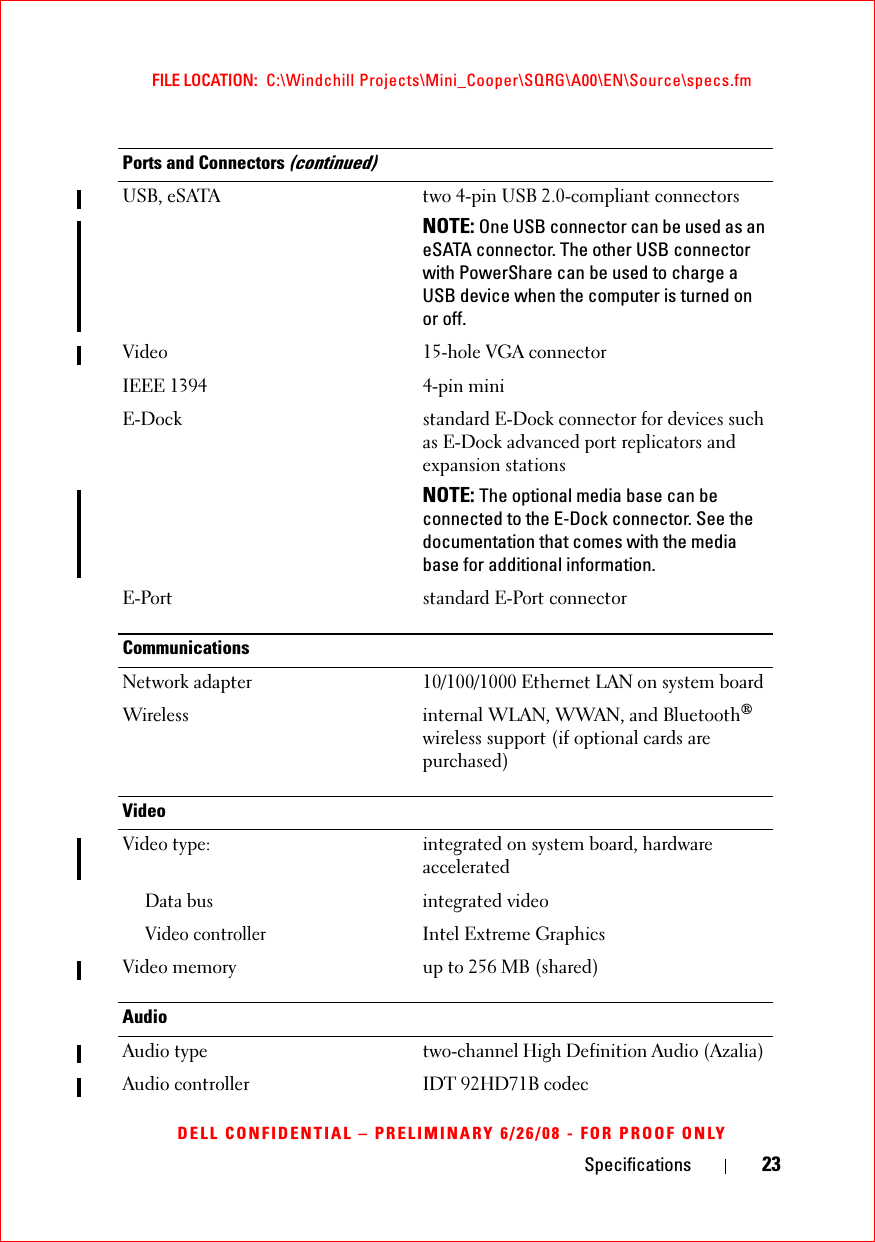 Specifications 23FILE LOCATION:  C:\Windchill Projects\Mini_Cooper\SQRG\A00\EN\Source\specs.fmDELL CONFIDENTIAL – PRELIMINARY 6/26/08 - FOR PROOF ONLYUSB, eSATA two 4-pin USB 2.0-compliant connectorsNOTE: One USB connector can be used as an eSATA connector. The other USB connector with PowerShare can be used to charge a USB device when the computer is turned on or off.Video 15-hole VGA connectorIEEE 1394 4-pin miniE-Dock standard E-Dock connector for devices such as E-Dock advanced port replicators and expansion stationsNOTE: The optional media base can be connected to the E-Dock connector. See the documentation that comes with the media base for additional information. E-Port standard E-Port connectorCommunicationsNetwork adapter 10/100/1000 Ethernet LAN on system boardWireless internal WLAN, WWAN, and Bluetooth® wireless support (if optional cards are purchased)Video Video type: integrated on system board, hardware acceleratedData busintegrated videoVideo controllerIntel Extreme GraphicsVideo memory up to 256 MB (shared)AudioAudio type two-channel High Definition Audio (Azalia) Audio controller IDT 92HD71B codecPorts and Connectors (continued)