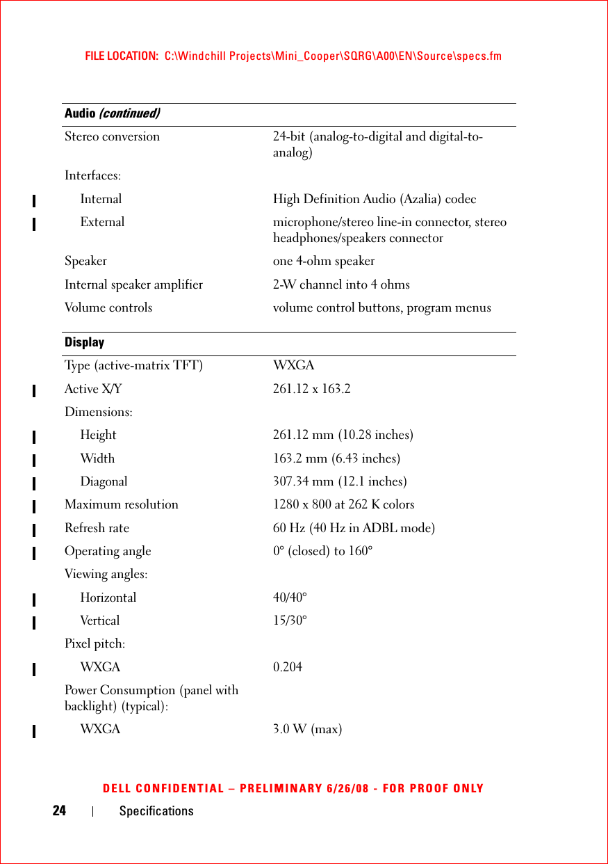 24 SpecificationsFILE LOCATION:  C:\Windchill Projects\Mini_Cooper\SQRG\A00\EN\Source\specs.fmDELL CONFIDENTIAL – PRELIMINARY 6/26/08 - FOR PROOF ONLYStereo conversion 24-bit (analog-to-digital and digital-to-analog)Interfaces:InternalHigh Definition Audio (Azalia) codecExternalmicrophone/stereo line-in connector, stereo headphones/speakers connectorSpeaker one 4-ohm speakerInternal speaker amplifier 2-W channel into 4 ohmsVolume controls volume control buttons, program menusDisplayType (active-matrix TFT) WXGAActive X/Y 261.12 x 163.2Dimensions:Height261.12 mm (10.28 inches)Width163.2 mm (6.43 inches)Diagonal307.34 mm (12.1 inches)Maximum resolution 1280 x 800 at 262 K colorsRefresh rate 60 Hz (40 Hz in ADBL mode)Operating angle 0° (closed) to 160°Viewing angles:Horizontal40/40°Vertical15/30°Pixel pitch:WXGA0.204Power Consumption (panel with backlight) (typical):WXGA3.0 W (max)Audio (continued)