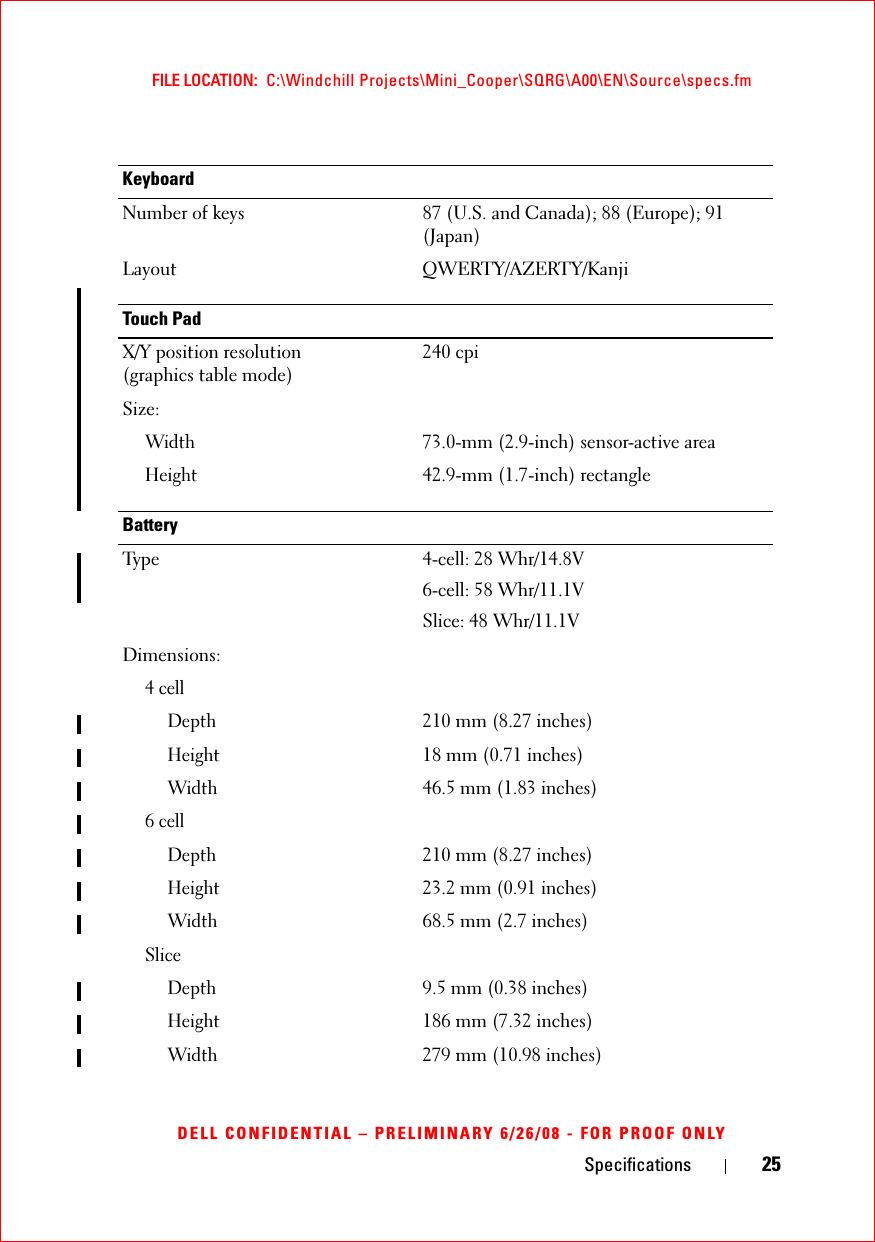 Specifications 25FILE LOCATION:  C:\Windchill Projects\Mini_Cooper\SQRG\A00\EN\Source\specs.fmDELL CONFIDENTIAL – PRELIMINARY 6/26/08 - FOR PROOF ONLYKeyboardNumber of keys 87 (U.S. and Canada); 88 (Europe); 91 (Japan)Layout QWERTY/AZERTY/KanjiTouch PadX/Y position resolution (graphics table mode)240 cpiSize:Width73.0-mm (2.9-inch) sensor-active area Height42.9-mm (1.7-inch) rectangleBatteryType 4-cell: 28 Whr/14.8V6-cell: 58 Whr/11.1VSlice: 48 Whr/11.1VDimensions:4 cellDepth210 mm (8.27 inches)Height18 mm (0.71 inches)Width46.5 mm (1.83 inches)6 cellDepth210 mm (8.27 inches)Height23.2 mm (0.91 inches)Width68.5 mm (2.7 inches)SliceDepth9.5 mm (0.38 inches)Height186 mm (7.32 inches)Width279 mm (10.98 inches)