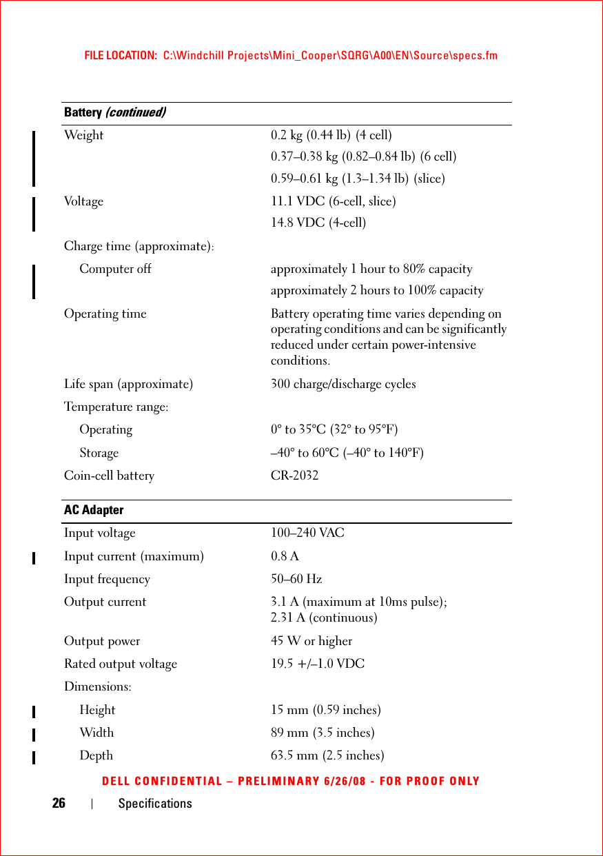 26 SpecificationsFILE LOCATION:  C:\Windchill Projects\Mini_Cooper\SQRG\A00\EN\Source\specs.fmDELL CONFIDENTIAL – PRELIMINARY 6/26/08 - FOR PROOF ONLYWeight 0.2 kg (0.44 lb) (4 cell)0.37–0.38 kg (0.82–0.84 lb) (6 cell)0.59–0.61 kg (1.3–1.34 lb) (slice)Voltage 11.1 VDC (6-cell, slice)14.8 VDC (4-cell)Charge time (approximate):Computer offapproximately 1 hour to 80% capacityapproximately 2 hours to 100% capacityOperating time Battery operating time varies depending on operating conditions and can be significantly reduced under certain power-intensive conditions. Life span (approximate) 300 charge/discharge cyclesTemperature range:Operating0° to 35°C (32° to 95°F)Storage–40° to 60°C (–40° to 140°F)Coin-cell battery CR-2032AC AdapterInput voltage 100–240 VACInput current (maximum) 0.8 AInput frequency 50–60 HzOutput current 3.1 A (maximum at 10ms pulse); 2.31 A (continuous)Output power 45 W or higherRated output voltage 19.5 +/–1.0 VDCDimensions:Height15 mm (0.59 inches) Width89 mm (3.5 inches) Depth63.5 mm (2.5 inches) Battery (continued)