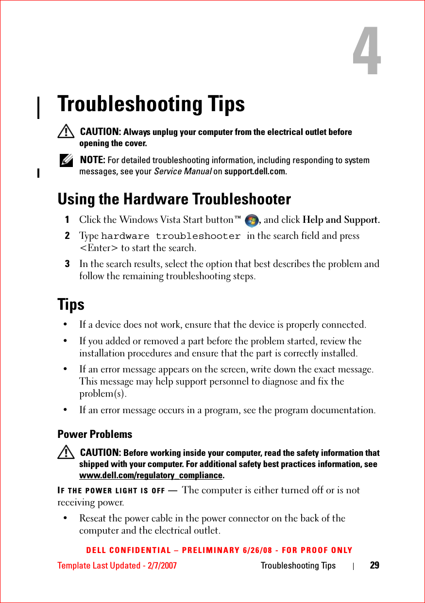 Template Last Updated - 2/7/2007 Troubleshooting Tips 29DELL CONFIDENTIAL – PRELIMINARY 6/26/08 - FOR PROOF ONLYTroubleshooting Tips CAUTION: Always unplug your computer from the electrical outlet before opening the cover. NOTE: For detailed troubleshooting information, including responding to system messages, see your Service Manual on support.dell.com.Using the Hardware Troubleshooter1Click the Windows Vista Start button™ , and click Help and Support.2Ty p e  hardware troubleshooter in the search field and press &lt;Enter&gt; to start the search.3In the search results, select the option that best describes the problem and follow the remaining troubleshooting steps.Tips• If a device does not work, ensure that the device is properly connected.• If you added or removed a part before the problem started, review the installation procedures and ensure that the part is correctly installed.• If an error message appears on the screen, write down the exact message. This message may help support personnel to diagnose and fix the problem(s).• If an error message occurs in a program, see the program documentation.Power Problems CAUTION: Before working inside your computer, read the safety information that shipped with your computer. For additional safety best practices information, see www.dell.com/regulatory_compliance.IF THE POWER LIGHT IS OFF —The computer is either turned off or is not receiving power.• Reseat the power cable in the power connector on the back of the computer and the electrical outlet.