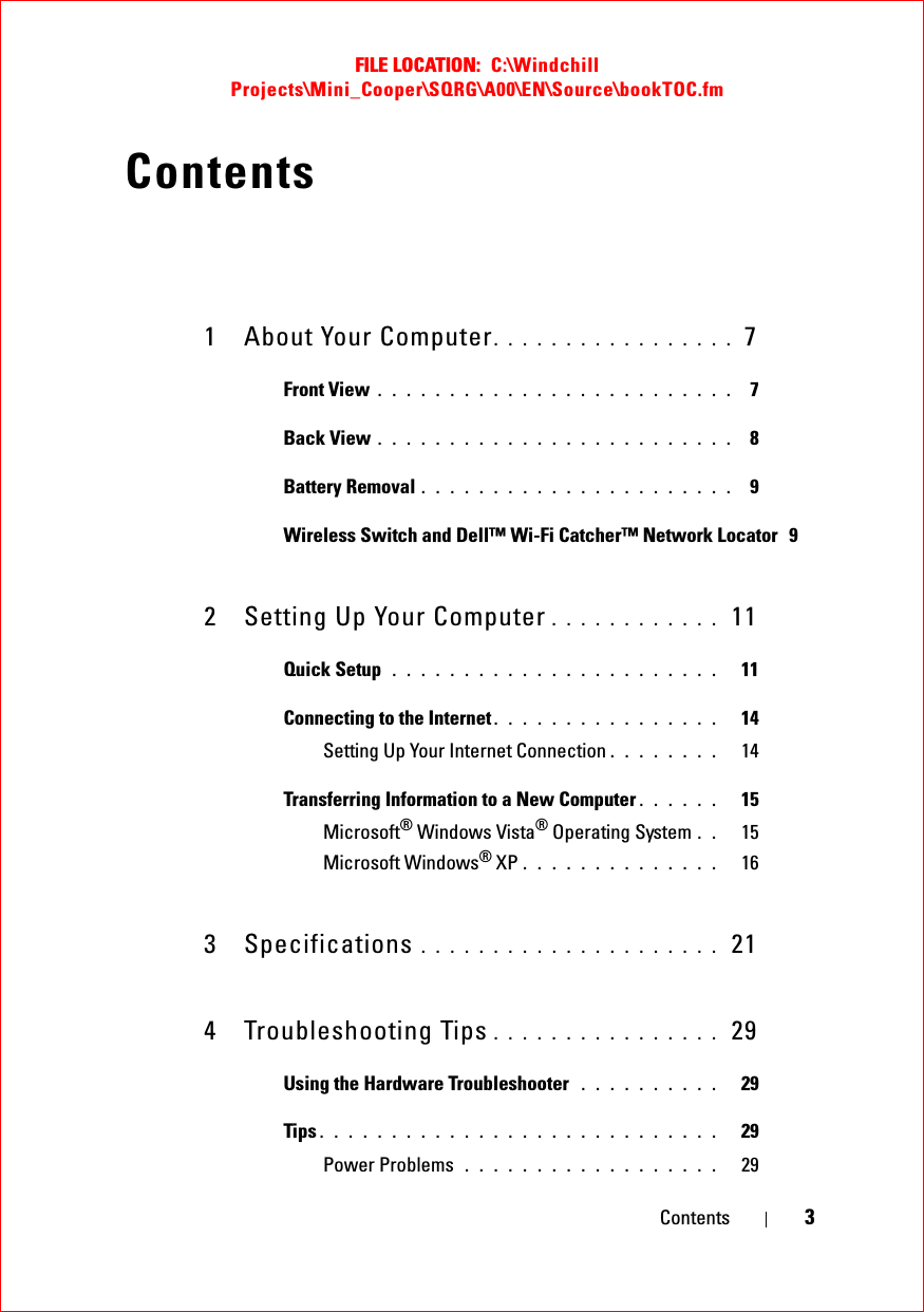 FILE LOCATION:  C:\Windchill Projects\Mini_Cooper\SQRG\A00\EN\Source\bookTOC.fmContents 3Contents1 About Your Computer. . . . . . . . . . . . . . . . .  7Front View . . . . . . . . . . . . . . . . . . . . . . . . .  7Back View . . . . . . . . . . . . . . . . . . . . . . . . .  8Battery Removal . . . . . . . . . . . . . . . . . . . . . .  9Wireless Switch and Dell™ Wi-Fi Catcher™ Network Locator  92 Setting Up Your Computer . . . . . . . . . . . .  11Quick Setup  . . . . . . . . . . . . . . . . . . . . . . .   11Connecting to the Internet . . . . . . . . . . . . . . . .   14Setting Up Your Internet Connection . . . . . . . .   14Transferring Information to a New Computer . . . . . .   15Microsoft® Windows Vista® Operating System . .   15Microsoft Windows® XP . . . . . . . . . . . . . .   163 Specifications . . . . . . . . . . . . . . . . . . . . .  214 Troubleshooting Tips . . . . . . . . . . . . . . . .  29Using the Hardware Troubleshooter  . . . . . . . . . .   29Tips . . . . . . . . . . . . . . . . . . . . . . . . . . . .   29Power Problems  . . . . . . . . . . . . . . . . . .   29