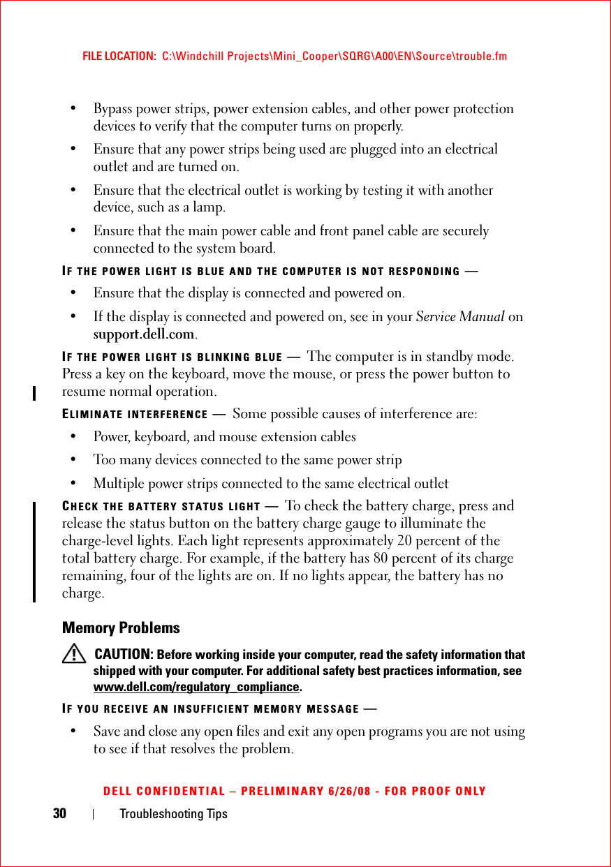 30 Troubleshooting TipsFILE LOCATION:  C:\Windchill Projects\Mini_Cooper\SQRG\A00\EN\Source\trouble.fmDELL CONFIDENTIAL – PRELIMINARY 6/26/08 - FOR PROOF ONLY• Bypass power strips, power extension cables, and other power protection devices to verify that the computer turns on properly.• Ensure that any power strips being used are plugged into an electrical outlet and are turned on.• Ensure that the electrical outlet is working by testing it with another device, such as a lamp.• Ensure that the main power cable and front panel cable are securely connected to the system board.IF THE POWER LIGHT IS BLUE AND THE COMPUTER IS NOT RESPONDING —• Ensure that the display is connected and powered on.• If the display is connected and powered on, see in your Service Manual on support.dell.com.IF THE POWER LIGHT IS BLINKING BLUE —The computer is in standby mode. Press a key on the keyboard, move the mouse, or press the power button to resume normal operation.ELIMINATE INTERFERENCE —Some possible causes of interference are:• Power, keyboard, and mouse extension cables• Too many devices connected to the same power strip• Multiple power strips connected to the same electrical outletCHECK THE BATTERY STATUS LIGHT —To check the battery charge, press and release the status button on the battery charge gauge to illuminate the charge-level lights. Each light represents approximately 20 percent of the total battery charge. For example, if the battery has 80 percent of its charge remaining, four of the lights are on. If no lights appear, the battery has no charge.Memory Problems CAUTION: Before working inside your computer, read the safety information that shipped with your computer. For additional safety best practices information, see www.dell.com/regulatory_compliance.IF YOU RECEIVE AN INSUFFICIENT MEMORY MESSAGE —• Save and close any open files and exit any open programs you are not using to see if that resolves the problem.