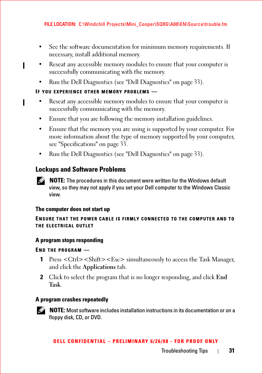 Troubleshooting Tips 31FILE LOCATION:  C:\Windchill Projects\Mini_Cooper\SQRG\A00\EN\Source\trouble.fmDELL CONFIDENTIAL – PRELIMINARY 6/26/08 - FOR PROOF ONLY• See the software documentation for minimum memory requirements. If necessary, install additional memory.• Reseat any accessible memory modules to ensure that your computer is successfully communicating with the memory.• Run the Dell Diagnostics (see &quot;Dell Diagnostics&quot; on page 33).IF YOU EXPERIENCE OTHER MEMORY PROBLEMS —• Reseat any accessible memory modules to ensure that your computer is successfully communicating with the memory.• Ensure that you are following the memory installation guidelines.• Ensure that the memory you are using is supported by your computer. For more information about the type of memory supported by your computer, see &quot;Specifications&quot; on page 33.• Run the Dell Diagnostics (see &quot;Dell Diagnostics&quot; on page 33).Lockups and Software Problems NOTE: The procedures in this document were written for the Windows default view, so they may not apply if you set your Dell computer to the Windows Classic view.The computer does not start upENSURE THAT THE POWER CABLE IS FIRMLY CONNECTED TO THE COMPUTER AND TO THE ELECTRICAL OUTLETA program stops respondingEND THE PROGRAM —1Press &lt;Ctrl&gt;&lt;Shift&gt;&lt;Esc&gt; simultaneously to access the Task Manager, and click the Applications tab.2Click to select the program that is no longer responding, and click End Task.A program crashes repeatedly NOTE: Most software includes installation instructions in its documentation or on a floppy disk, CD, or DVD.