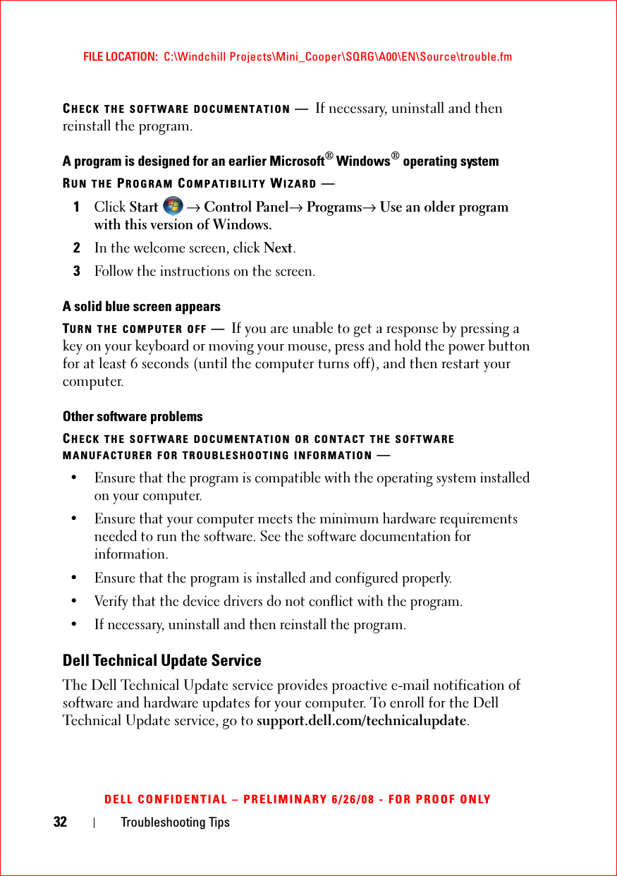 32 Troubleshooting TipsFILE LOCATION:  C:\Windchill Projects\Mini_Cooper\SQRG\A00\EN\Source\trouble.fmDELL CONFIDENTIAL – PRELIMINARY 6/26/08 - FOR PROOF ONLYCHECK THE SOFTWARE DOCUMENTATION —If necessary, uninstall and then reinstall the program.A program is designed for an earlier Microsoft® Windows® operating systemRUN THE PROGRAM COMPATIBILITY WIZARD —1Click Start  → Control Panel→ Programs→ Use an older program with this version of Windows.2In the welcome screen, click Next.3Follow the instructions on the screen.A solid blue screen appearsTURN THE COMPUTER OFF —If you are unable to get a response by pressing a key on your keyboard or moving your mouse, press and hold the power button for at least 6 seconds (until the computer turns off), and then restart your computer. Other software problemsCHECK THE SOFTWARE DOCUMENTATION OR CONTACT THE SOFTWARE MANUFACTURER FOR TROUBLESHOOTING INFORMATION —• Ensure that the program is compatible with the operating system installed on your computer.• Ensure that your computer meets the minimum hardware requirements needed to run the software. See the software documentation for information.• Ensure that the program is installed and configured properly.• Verify that the device drivers do not conflict with the program.• If necessary, uninstall and then reinstall the program.Dell Technical Update ServiceThe Dell Technical Update service provides proactive e-mail notification of software and hardware updates for your computer. To enroll for the Dell Technical Update service, go to support.dell.com/technicalupdate.