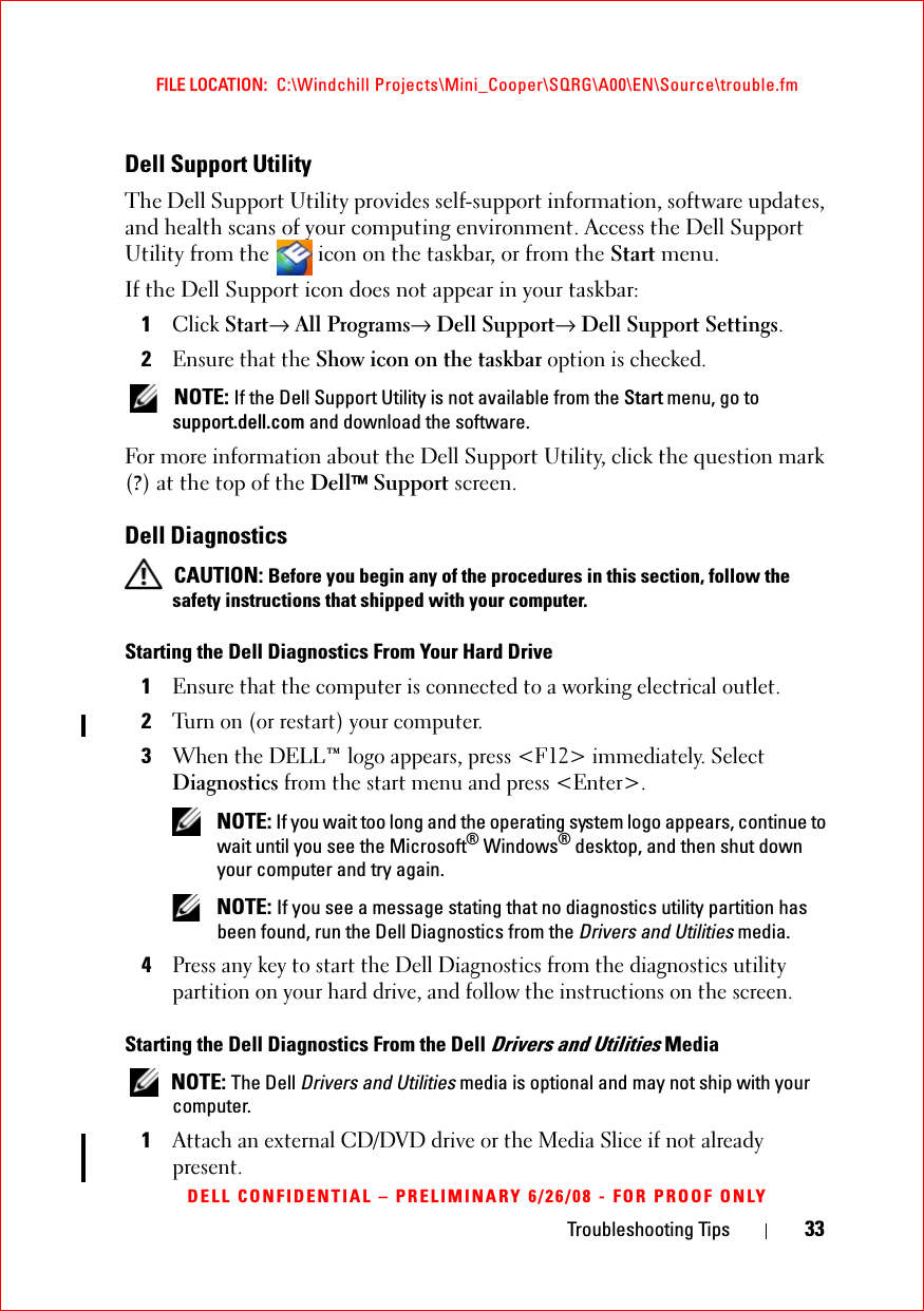 Troubleshooting Tips 33FILE LOCATION:  C:\Windchill Projects\Mini_Cooper\SQRG\A00\EN\Source\trouble.fmDELL CONFIDENTIAL – PRELIMINARY 6/26/08 - FOR PROOF ONLYDell Support UtilityThe Dell Support Utility provides self-support information, software updates, and health scans of your computing environment. Access the Dell Support Utility from the   icon on the taskbar, or from the Start menu.If the Dell Support icon does not appear in your taskbar:1Click Start→ All Programs→ Dell Support→ Dell Support Settings.2Ensure that the Show icon on the taskbar option is checked.  NOTE: If the Dell Support Utility is not available from the Start menu, go to support.dell.com and download the software. For more information about the Dell Support Utility, click the question mark (?) at the top of the Dell™ Support screen.Dell Diagnostics CAUTION: Before you begin any of the procedures in this section, follow the safety instructions that shipped with your computer.Starting the Dell Diagnostics From Your Hard Drive1Ensure that the computer is connected to a working electrical outlet.2Turn on (or restart) your computer.3When the DELL™ logo appears, press &lt;F12&gt; immediately. Select Diagnostics from the start menu and press &lt;Enter&gt;. NOTE: If you wait too long and the operating system logo appears, continue to wait until you see the Microsoft® Windows® desktop, and then shut down your computer and try again. NOTE: If you see a message stating that no diagnostics utility partition has been found, run the Dell Diagnostics from the Drivers and Utilities media.4Press any key to start the Dell Diagnostics from the diagnostics utility partition on your hard drive, and follow the instructions on the screen.Starting the Dell Diagnostics From the Dell Drivers and Utilities Media NOTE: The Dell Drivers and Utilities media is optional and may not ship with your computer.1Attach an external CD/DVD drive or the Media Slice if not already present.
