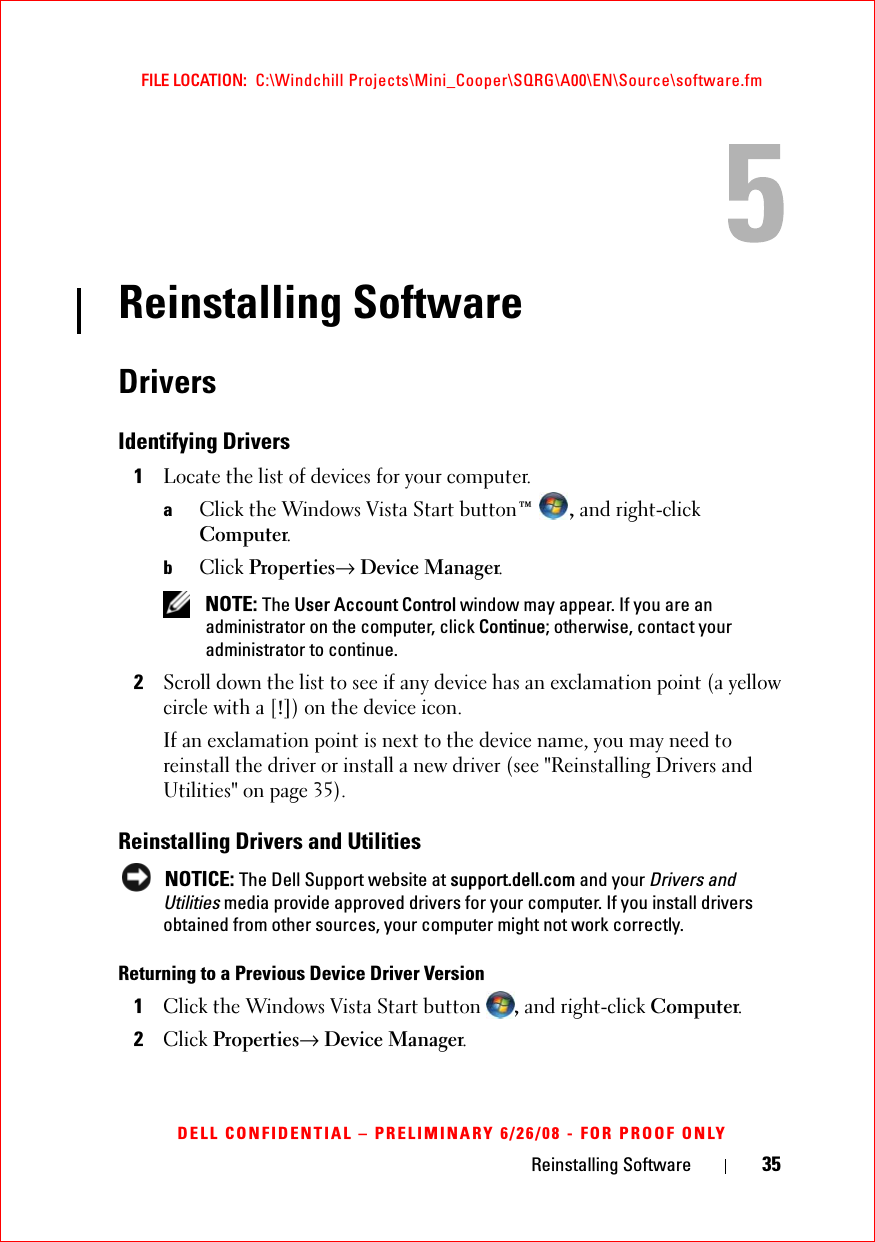 Reinstalling Software 35FILE LOCATION:  C:\Windchill Projects\Mini_Cooper\SQRG\A00\EN\Source\software.fmDELL CONFIDENTIAL – PRELIMINARY 6/26/08 - FOR PROOF ONLYReinstalling SoftwareDriversIdentifying Drivers1Locate the list of devices for your computer.aClick the Windows Vista Start button™ , and right-click Computer.bClick Properties→ Device Manager. NOTE: The User Account Control window may appear. If you are an administrator on the computer, click Continue; otherwise, contact your administrator to continue.2Scroll down the list to see if any device has an exclamation point (a yellow circle with a [!]) on the device icon.If an exclamation point is next to the device name, you may need to reinstall the driver or install a new driver (see &quot;Reinstalling Drivers and Utilities&quot; on page 35).Reinstalling Drivers and Utilities NOTICE: The Dell Support website at support.dell.com and your Drivers and Utilities media provide approved drivers for your computer. If you install drivers obtained from other sources, your computer might not work correctly.Returning to a Previous Device Driver Version1Click the Windows Vista Start button , and right-click Computer.2Click Properties→ Device Manager.