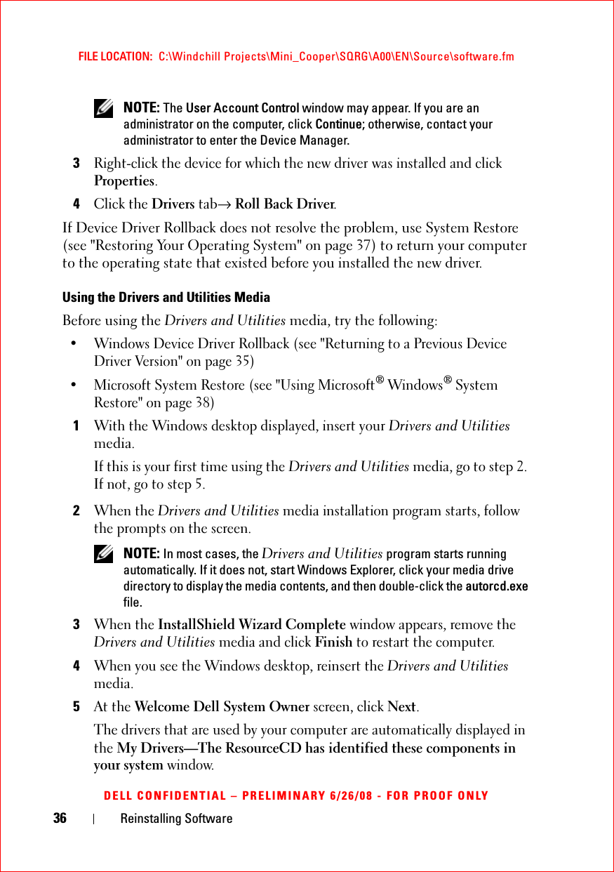 36 Reinstalling SoftwareFILE LOCATION:  C:\Windchill Projects\Mini_Cooper\SQRG\A00\EN\Source\software.fmDELL CONFIDENTIAL – PRELIMINARY 6/26/08 - FOR PROOF ONLY NOTE: The User Account Control window may appear. If you are an administrator on the computer, click Continue; otherwise, contact your administrator to enter the Device Manager.3Right-click the device for which the new driver was installed and click Properties.4Click the Drivers tab→ Roll Back Driver.If Device Driver Rollback does not resolve the problem, use System Restore (see &quot;Restoring Your Operating System&quot; on page 37) to return your computer to the operating state that existed before you installed the new driver.Using the Drivers and Utilities MediaBefore using the Drivers and Utilities media, try the following:• Windows Device Driver Rollback (see &quot;Returning to a Previous Device Driver Version&quot; on page 35)• Microsoft System Restore (see &quot;Using Microsoft® Windows® System Restore&quot; on page 38)1With the Windows desktop displayed, insert your Drivers and Utilities media. If this is your first time using the Drivers and Utilities media, go to step 2. If not, go to step 5.2When the Drivers and Utilities media installation program starts, follow the prompts on the screen. NOTE: In most cases, the Drivers and Utilities program starts running automatically. If it does not, start Windows Explorer, click your media drive directory to display the media contents, and then double-click the autorcd.exe file.3When the InstallShield Wizard Complete window appears, remove the Drivers and Utilities media and click Finish to restart the computer.4When you see the Windows desktop, reinsert the Drivers and Utilities media.5At the Welcome Dell System Owner screen, click Next.The drivers that are used by your computer are automatically displayed in the My Drivers—The ResourceCD has identified these components in your system window.