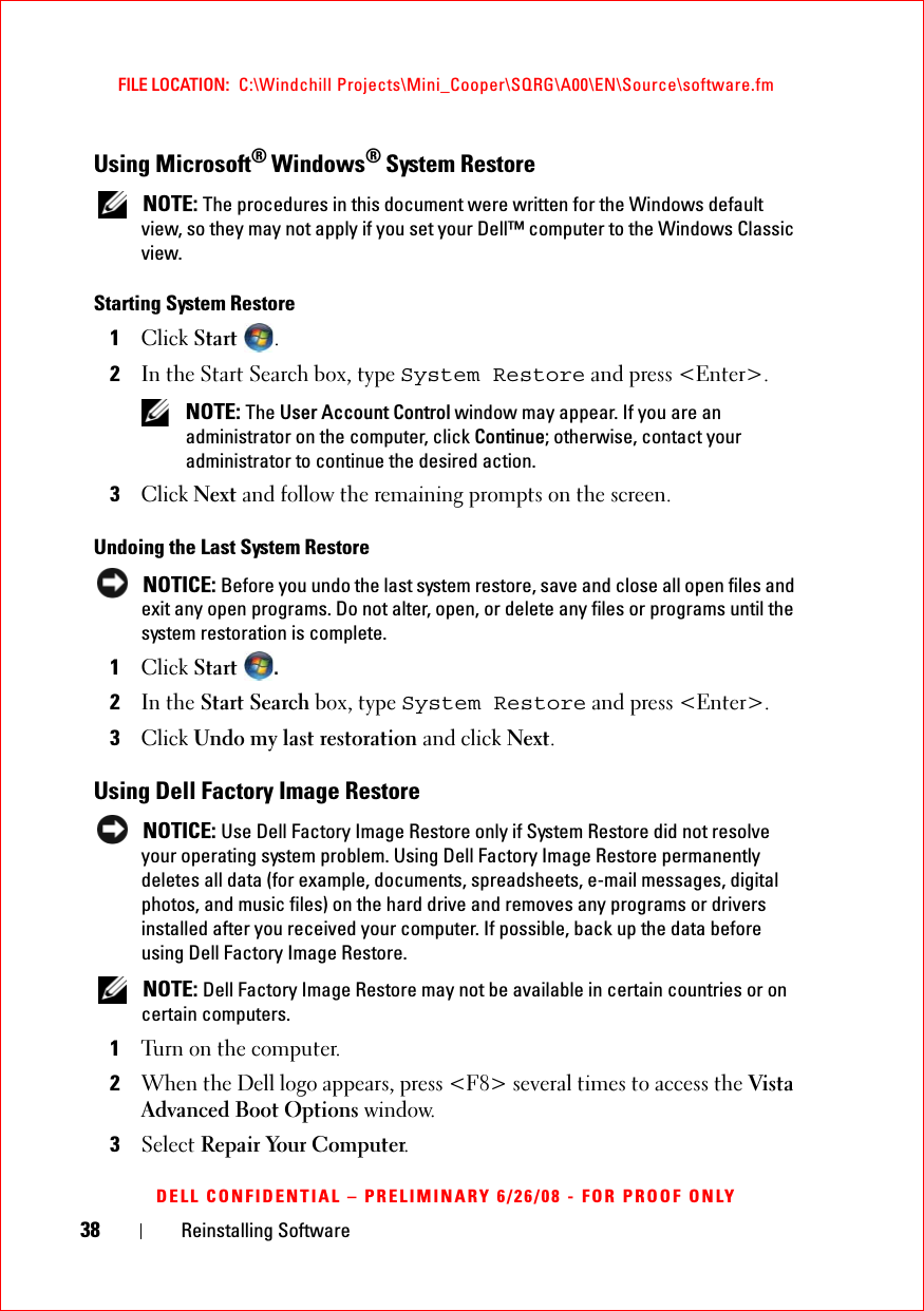 38 Reinstalling SoftwareFILE LOCATION:  C:\Windchill Projects\Mini_Cooper\SQRG\A00\EN\Source\software.fmDELL CONFIDENTIAL – PRELIMINARY 6/26/08 - FOR PROOF ONLYUsing Microsoft® Windows® System Restore NOTE: The procedures in this document were written for the Windows default view, so they may not apply if you set your Dell™ computer to the Windows Classic view.Starting System Restore1Click Start .2In the Start Search box, type System Restore and press &lt;Enter&gt;. NOTE: The User Account Control window may appear. If you are an administrator on the computer, click Continue; otherwise, contact your administrator to continue the desired action.3Click Next and follow the remaining prompts on the screen.Undoing the Last System Restore NOTICE: Before you undo the last system restore, save and close all open files and exit any open programs. Do not alter, open, or delete any files or programs until the system restoration is complete.1Click Start .2In the Start Search box, type System Restore and press &lt;Enter&gt;.3Click Undo my last restoration and click Next.Using Dell Factory Image Restore NOTICE: Use Dell Factory Image Restore only if System Restore did not resolve your operating system problem. Using Dell Factory Image Restore permanently deletes all data (for example, documents, spreadsheets, e-mail messages, digital photos, and music files) on the hard drive and removes any programs or drivers installed after you received your computer. If possible, back up the data before using Dell Factory Image Restore.  NOTE: Dell Factory Image Restore may not be available in certain countries or on certain computers.1Turn on the computer. 2When the Dell logo appears, press &lt;F8&gt; several times to access the Vista Advanced Boot Options window.3Select Repair Your Computer.