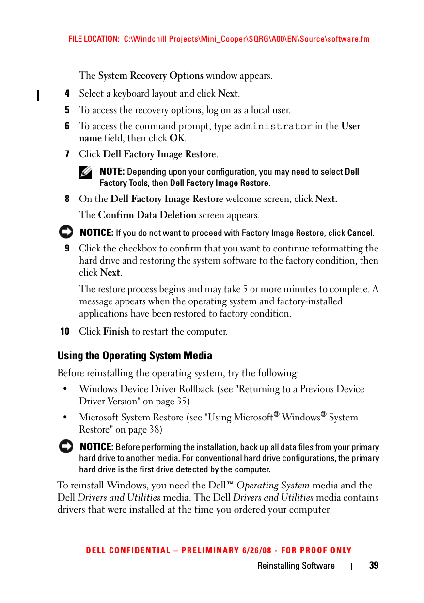 Reinstalling Software 39FILE LOCATION:  C:\Windchill Projects\Mini_Cooper\SQRG\A00\EN\Source\software.fmDELL CONFIDENTIAL – PRELIMINARY 6/26/08 - FOR PROOF ONLYThe System Recovery Options window appears.4Select a keyboard layout and click Next.5To access the recovery options, log on as a local user. 6To access the command prompt, type administrator in the User name field, then click OK.7Click Dell Factory Image Restore. NOTE: Depending upon your configuration, you may need to select Dell Factory Tools, then Dell Factory Image Restore.8On the Dell Factory Image Restore welcome screen, click Next.The Confirm Data Deletion screen appears.  NOTICE: If you do not want to proceed with Factory Image Restore, click Cancel.9Click the checkbox to confirm that you want to continue reformatting the hard drive and restoring the system software to the factory condition, then click Next.The restore process begins and may take 5 or more minutes to complete. A message appears when the operating system and factory-installed applications have been restored to factory condition. 10Click Finish to restart the computer.Using the Operating System MediaBefore reinstalling the operating system, try the following:• Windows Device Driver Rollback (see &quot;Returning to a Previous Device Driver Version&quot; on page 35)• Microsoft System Restore (see &quot;Using Microsoft® Windows® System Restore&quot; on page 38) NOTICE: Before performing the installation, back up all data files from your primary hard drive to another media. For conventional hard drive configurations, the primary hard drive is the first drive detected by the computer.To reinstall Windows, you need the Dell™ Operating System media and the Dell Drivers and Utilities media. The Dell Drivers and Utilities media contains drivers that were installed at the time you ordered your computer. 