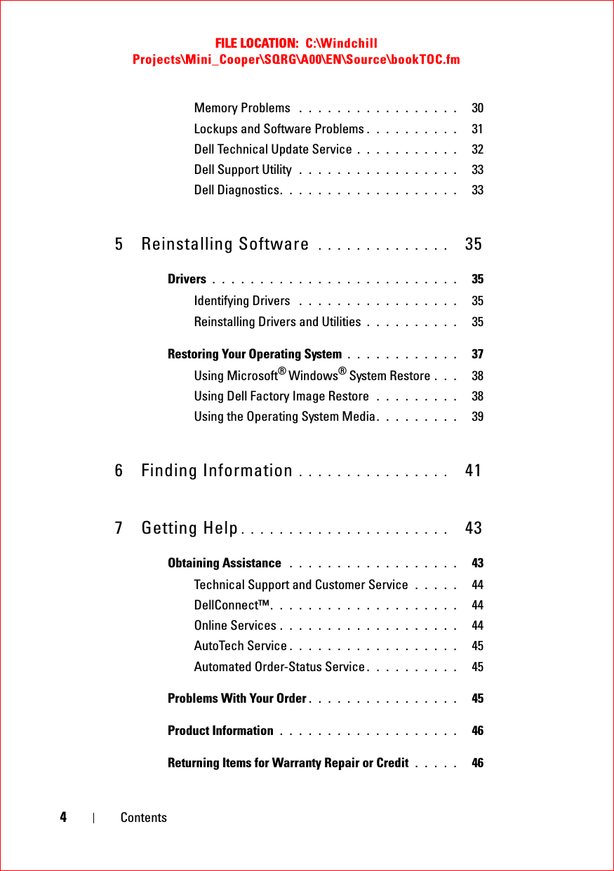 FILE LOCATION:  C:\Windchill Projects\Mini_Cooper\SQRG\A00\EN\Source\bookTOC.fm4ContentsMemory Problems  . . . . . . . . . . . . . . . . .   30Lockups and Software Problems . . . . . . . . . .   31Dell Technical Update Service . . . . . . . . . . .   32Dell Support Utility  . . . . . . . . . . . . . . . . .   33Dell Diagnostics. . . . . . . . . . . . . . . . . . .   335 Reinstalling Software  . . . . . . . . . . . . . .   35Drivers . . . . . . . . . . . . . . . . . . . . . . . . . .   35Identifying Drivers  . . . . . . . . . . . . . . . . .   35Reinstalling Drivers and Utilities . . . . . . . . . .   35Restoring Your Operating System . . . . . . . . . . . .   37Using Microsoft® Windows® System Restore . . .   38Using Dell Factory Image Restore  . . . . . . . . .   38Using the Operating System Media. . . . . . . . .   396 Finding Information . . . . . . . . . . . . . . . .   417 Getting Help . . . . . . . . . . . . . . . . . . . . . .   43Obtaining Assistance  . . . . . . . . . . . . . . . . . .   43Technical Support and Customer Service  . . . . .   44DellConnect™. . . . . . . . . . . . . . . . . . . .   44Online Services . . . . . . . . . . . . . . . . . . .   44AutoTech Service . . . . . . . . . . . . . . . . . .   45Automated Order-Status Service . . . . . . . . . .   45Problems With Your Order . . . . . . . . . . . . . . . .   45Product Information  . . . . . . . . . . . . . . . . . . .   46Returning Items for Warranty Repair or Credit  . . . . .   46