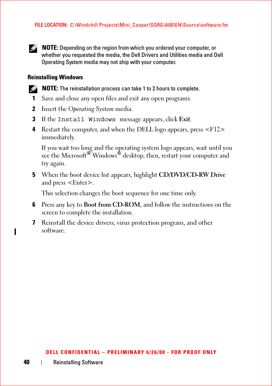 40 Reinstalling SoftwareFILE LOCATION:  C:\Windchill Projects\Mini_Cooper\SQRG\A00\EN\Source\software.fmDELL CONFIDENTIAL – PRELIMINARY 6/26/08 - FOR PROOF ONLY NOTE: Depending on the region from which you ordered your computer, or whether you requested the media, the Dell Drivers and Utilities media and Dell Operating System media may not ship with your computer.Reinstalling Windows NOTE: The reinstallation process can take 1 to 2 hours to complete.1Save and close any open files and exit any open programs.2Insert the Operating System media.3If the Install Windows message appears, click Exit.4Restart the computer, and when the DELL logo appears, press &lt;F12&gt; immediately.If you wait too long and the operating system logo appears, wait until you see the Microsoft® Windows® desktop; then, restart your computer and try again.5When the boot device list appears, highlight CD/DVD/CD-RW Drive and press &lt;Enter&gt;.This selection changes the boot sequence for one time only.6Press any key to Boot from CD-ROM, and follow the instructions on the screen to complete the installation.7Reinstall the device drivers, virus protection program, and other software.