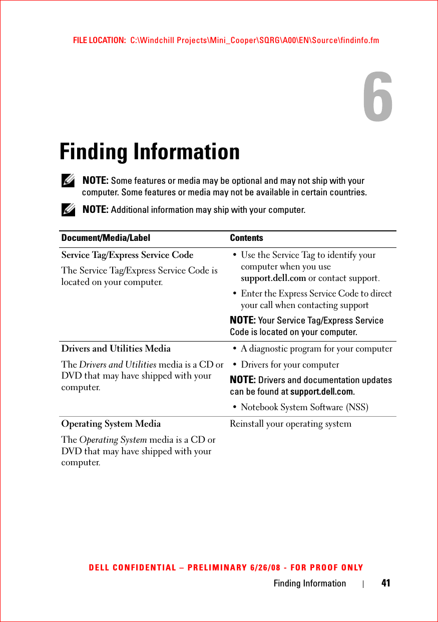 Finding Information 41FILE LOCATION:  C:\Windchill Projects\Mini_Cooper\SQRG\A00\EN\Source\findinfo.fmDELL CONFIDENTIAL – PRELIMINARY 6/26/08 - FOR PROOF ONLYFinding Information NOTE: Some features or media may be optional and may not ship with your computer. Some features or media may not be available in certain countries. NOTE: Additional information may ship with your computer.Document/Media/Label ContentsService Tag/Express Service Code The Service Tag/Express Service Code is located on your computer.• Use the Service Tag to identify your computer when you use support.dell.com or contact support.• Enter the Express Service Code to direct your call when contacting supportNOTE: Your Service Tag/Express Service Code is located on your computer.Drivers and Utilities MediaThe Drivers and Utilities media is a CD or DVD that may have shipped with your computer.• A diagnostic program for your computer• Drivers for your computer NOTE: Drivers and documentation updates can be found at support.dell.com.• Notebook System Software (NSS)Operating System MediaThe Operating System media is a CD or DVD that may have shipped with your computer.Reinstall your operating system