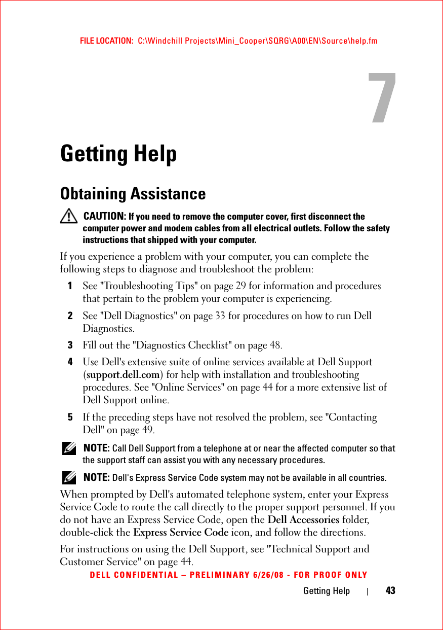 Getting Help 43FILE LOCATION:  C:\Windchill Projects\Mini_Cooper\SQRG\A00\EN\Source\help.fmDELL CONFIDENTIAL – PRELIMINARY 6/26/08 - FOR PROOF ONLYGetting HelpObtaining Assistance CAUTION: If you need to remove the computer cover, first disconnect the computer power and modem cables from all electrical outlets. Follow the safety instructions that shipped with your computer.If you experience a problem with your computer, you can complete the following steps to diagnose and troubleshoot the problem:1See &quot;Troubleshooting Tips&quot; on page 29 for information and procedures that pertain to the problem your computer is experiencing.2See &quot;Dell Diagnostics&quot; on page 33 for procedures on how to run Dell Diagnostics.3Fill out the &quot;Diagnostics Checklist&quot; on page 48.4Use Dell&apos;s extensive suite of online services available at Dell Support (support.dell.com) for help with installation and troubleshooting procedures. See &quot;Online Services&quot; on page 44 for a more extensive list of Dell Support online.5If the preceding steps have not resolved the problem, see &quot;Contacting Dell&quot; on page 49. NOTE: Call Dell Support from a telephone at or near the affected computer so that the support staff can assist you with any necessary procedures. NOTE: Dell&apos;s Express Service Code system may not be available in all countries.When prompted by Dell&apos;s automated telephone system, enter your Express Service Code to route the call directly to the proper support personnel. If you do not have an Express Service Code, open the Dell Accessories folder, double-click the Express Service Code icon, and follow the directions.For instructions on using the Dell Support, see &quot;Technical Support and Customer Service&quot; on page 44.