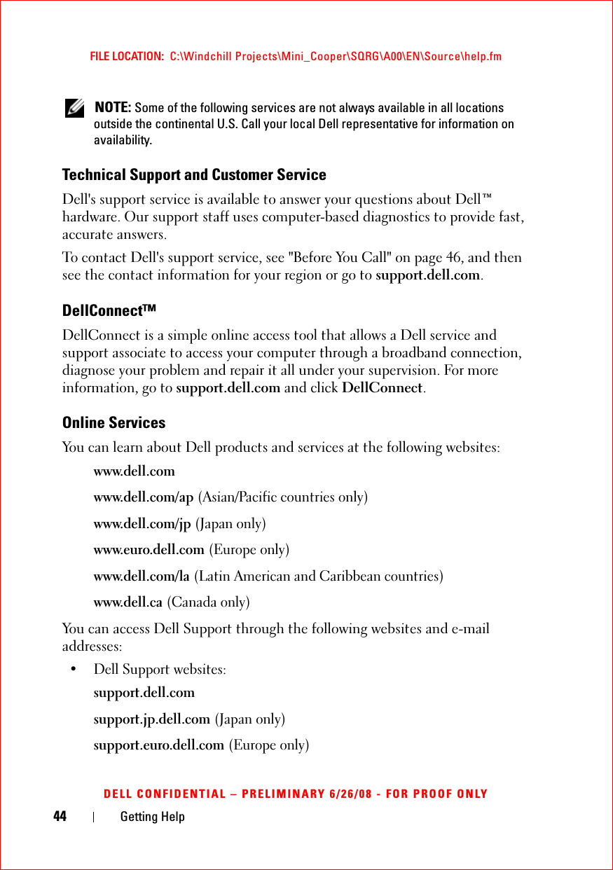 44 Getting HelpFILE LOCATION:  C:\Windchill Projects\Mini_Cooper\SQRG\A00\EN\Source\help.fmDELL CONFIDENTIAL – PRELIMINARY 6/26/08 - FOR PROOF ONLY NOTE: Some of the following services are not always available in all locations outside the continental U.S. Call your local Dell representative for information on availability.Technical Support and Customer ServiceDell&apos;s support service is available to answer your questions about Dell™ hardware. Our support staff uses computer-based diagnostics to provide fast, accurate answers.To contact Dell&apos;s support service, see &quot;Before You Call&quot; on page 46, and then see the contact information for your region or go to support.dell.com.DellConnect™DellConnect is a simple online access tool that allows a Dell service and support associate to access your computer through a broadband connection, diagnose your problem and repair it all under your supervision. For more information, go to support.dell.com and click DellConnect.Online ServicesYou can learn about Dell products and services at the following websites:www.dell.comwww.dell.com/ap (Asian/Pacific countries only)www.dell.com/jp (Japan only)www.euro.dell.com (Europe only)www.dell.com/la (Latin American and Caribbean countries)www.dell.ca (Canada only)You can access Dell Support through the following websites and e-mail addresses:• Dell Support websites:support.dell.comsupport.jp.dell.com (Japan only)support.euro.dell.com (Europe only)