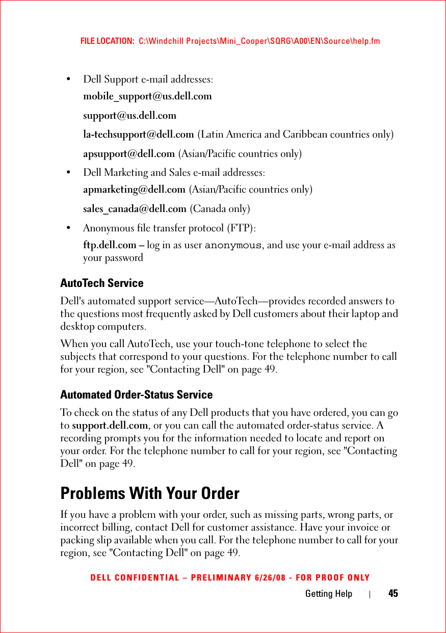 Getting Help 45FILE LOCATION:  C:\Windchill Projects\Mini_Cooper\SQRG\A00\EN\Source\help.fmDELL CONFIDENTIAL – PRELIMINARY 6/26/08 - FOR PROOF ONLY• Dell Support e-mail addresses:mobile_support@us.dell.comsupport@us.dell.com la-techsupport@dell.com (Latin America and Caribbean countries only)apsupport@dell.com (Asian/Pacific countries only)• Dell Marketing and Sales e-mail addresses:apmarketing@dell.com (Asian/Pacific countries only)sales_canada@dell.com (Canada only)• Anonymous file transfer protocol (FTP):ftp.dell.com – log in as user anonymous, and use your e-mail address as your passwordAutoTech ServiceDell&apos;s automated support service—AutoTech—provides recorded answers to the questions most frequently asked by Dell customers about their laptop and desktop computers.When you call AutoTech, use your touch-tone telephone to select the subjects that correspond to your questions. For the telephone number to call for your region, see &quot;Contacting Dell&quot; on page 49.Automated Order-Status ServiceTo check on the status of any Dell products that you have ordered, you can go to support.dell.com, or you can call the automated order-status service. A recording prompts you for the information needed to locate and report on your order. For the telephone number to call for your region, see &quot;Contacting Dell&quot; on page 49.Problems With Your OrderIf you have a problem with your order, such as missing parts, wrong parts, or incorrect billing, contact Dell for customer assistance. Have your invoice or packing slip available when you call. For the telephone number to call for your region, see &quot;Contacting Dell&quot; on page 49.