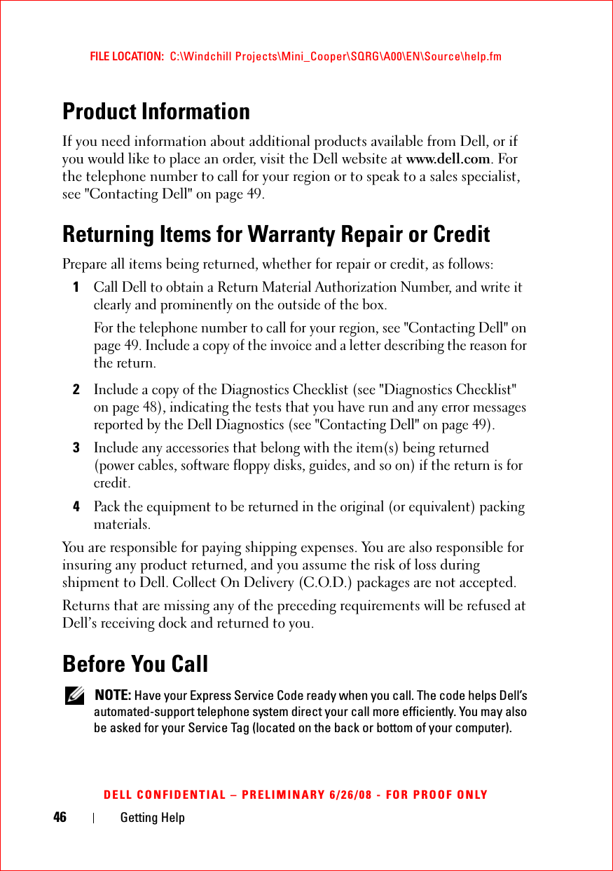 46 Getting HelpFILE LOCATION:  C:\Windchill Projects\Mini_Cooper\SQRG\A00\EN\Source\help.fmDELL CONFIDENTIAL – PRELIMINARY 6/26/08 - FOR PROOF ONLYProduct InformationIf you need information about additional products available from Dell, or if you would like to place an order, visit the Dell website at www.dell.com. For the telephone number to call for your region or to speak to a sales specialist, see &quot;Contacting Dell&quot; on page 49.Returning Items for Warranty Repair or CreditPrepare all items being returned, whether for repair or credit, as follows:1Call Dell to obtain a Return Material Authorization Number, and write it clearly and prominently on the outside of the box.For the telephone number to call for your region, see &quot;Contacting Dell&quot; on page 49. Include a copy of the invoice and a letter describing the reason for the return.2Include a copy of the Diagnostics Checklist (see &quot;Diagnostics Checklist&quot; on page 48), indicating the tests that you have run and any error messages reported by the Dell Diagnostics (see &quot;Contacting Dell&quot; on page 49).3Include any accessories that belong with the item(s) being returned (power cables, software floppy disks, guides, and so on) if the return is for credit.4Pack the equipment to be returned in the original (or equivalent) packing materials.You are responsible for paying shipping expenses. You are also responsible for insuring any product returned, and you assume the risk of loss during shipment to Dell. Collect On Delivery (C.O.D.) packages are not accepted.Returns that are missing any of the preceding requirements will be refused at Dell’s receiving dock and returned to you.Before You Call NOTE: Have your Express Service Code ready when you call. The code helps Dell’s automated-support telephone system direct your call more efficiently. You may also be asked for your Service Tag (located on the back or bottom of your computer).
